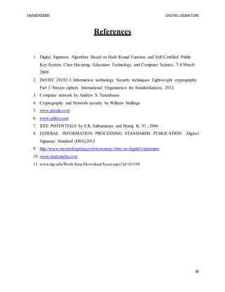 140580702005 DIGITAL SIGNATURE
36
References
1. Digital Signature Algorithm Based on Hash Round Function and Self-Certified Public
Key System; Chen Hai-peng, Education Technology and Computer Science, 7-8 March
2009
2. ISO/IEC 29192-3. Information technology Security techniques Lightweight cryptography
Part 3: Stream ciphers. International Organization for Standardization, 2012.
3. Computer network by Andrew S. Tanenbaum
4. Cryptography and Network security by William Stallings
5. www.google.com
6. www.yahoo.com
7. IEEE POTENTIALS by S.R. Subramanya and Byung K. Yi , 2006
8. FEDERAL INFORMATION PROCESSING STANDARDS PUBLICATION ,Digital
Signature Standard (DSS),2013
9. http://www.securedsigning.com/resources/intro-to-digital-signatures
10. www.studymafia.com
11. www.iup.edu/WorkArea/DownloadAsset.aspx?id=61199
 