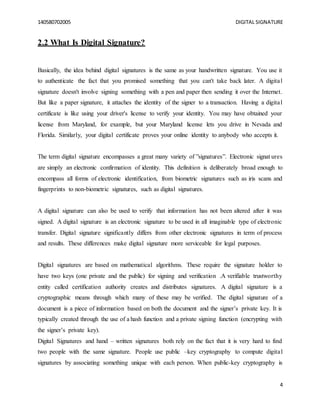 140580702005 DIGITAL SIGNATURE
4
2.2 What Is Digital Signature?
Basically, the idea behind digital signatures is the same as your handwritten signature. You use it
to authenticate the fact that you promised something that you can't take back later. A digital
signature doesn't involve signing something with a pen and paper then sending it over the Internet.
But like a paper signature, it attaches the identity of the signer to a transaction. Having a digital
certificate is like using your driver's license to verify your identity. You may have obtained your
license from Maryland, for example, but your Maryland license lets you drive in Nevada and
Florida. Similarly, your digital certificate proves your online identity to anybody who accepts it.
The term digital signature encompasses a great many variety of ”signatures”. Electronic signat ures
are simply an electronic confirmation of identity. This definition is deliberately broad enough to
encompass all forms of electronic identification, from biometric signatures such as iris scans and
fingerprints to non-biometric signatures, such as digital signatures.
A digital signature can also be used to verify that information has not been altered after it was
signed. A digital signature is an electronic signature to be used in all imaginable type of electronic
transfer. Digital signature significantly differs from other electronic signatures in term of process
and results. These differences make digital signature more serviceable for legal purposes.
Digital signatures are based on mathematical algorithms. These require the signature holder to
have two keys (one private and the public) for signing and verification .A verifiable trustworthy
entity called certification authority creates and distributes signatures. A digital signature is a
cryptographic means through which many of these may be verified. The digital signature of a
document is a piece of information based on both the document and the signer’s private key. It is
typically created through the use of a hash function and a private signing function (encrypting with
the signer’s private key).
Digital Signatures and hand – written signatures both rely on the fact that it is very hard to find
two people with the same signature. People use public –key cryptography to compute digital
signatures by associating something unique with each person. When public-key cryptography is
 