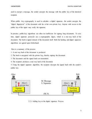 140580702005 DIGITAL SIGNATURE
5
used to encrypt a message, the sender encrypts the message with the public key of the intended
recipient.
When public -key cryptography is used to calculate a digital signature, the sender encrypts the
“digital fingerprint” of the document with his or her own private key. Anyone with access to the
public key of the signer may verify the signature.
In practice, public-key algorithms are often too inefficient for signing long documents. To save
time, digital signature protocols use a cryptographic digest, which is a one-way hash of the
document. The hash is signed instead of the document itself. Both the hashing and digital signature
algorithms are agreed upon beforehand.
Here is a summary of the process:
1. A one-way hash of the document is produced.
2. The hash is encrypted with the private key, thereby signing the document.
3. The document and the signed hash are transmitted.
4. The recipient produces a one-way hash of the document.
5. Using the digital signature algorithm, the recipient decrypts the signed hash with the sender's
public key.
2.2.1 Adding key to the digital signature Process
 
