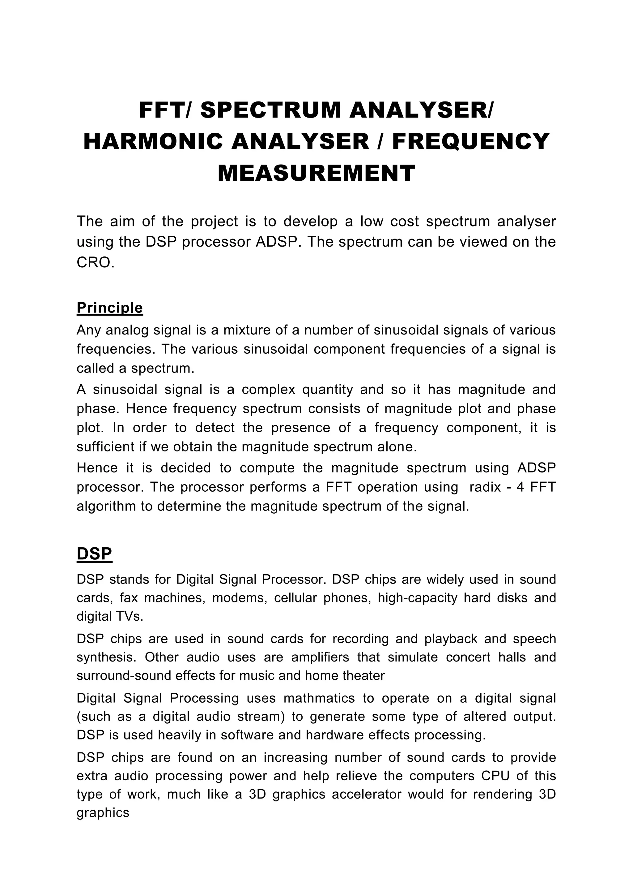 FFT/ SPECTRUM ANALYSER/
 HARMONIC ANALYSER / FREQUENCY
          MEASUREMENT

The aim of the project is to develop a low cost spectrum analyser
using the DSP processor ADSP. The spectrum can be viewed on the
CRO.


Principle
Any analog signal is a mixture of a number of sinusoidal signals of various
frequencies. The various sinusoidal component frequencies of a signal is
called a spectrum.
A sinusoidal signal is a      complex quantity and so it has magnitude and
phase. Hence frequency        spectrum consists of magnitude plot and phase
plot. In order to detect      the presence of a frequency component, it is
sufficient if we obtain the   magnitude spectrum alone.
Hence it is decided to compute the magnitude spectrum using ADSP
processor. The processor performs a FFT operation using radix - 4 FFT
algorithm to determine the magnitude spectrum of the signal.


DSP
DSP stands for Digital Signal Processor. DSP chips are widely used in sound
cards, fax machines, modems, cellular phones, high-capacity hard disks and
digital TVs.
DSP chips are used in sound cards for recording and playback and speech
synthesis. Other audio uses are amplifiers that simulate concert halls and
surround-sound effects for music and home theater
Digital Signal Processing uses mathmatics to operate on a digital signal
(such as a digital audio stream) to generate some type of altered output.
DSP is used heavily in software and hardware effects processing.
DSP chips are found on an increasing number of sound cards to provide
extra audio processing power and help relieve the computers CPU of this
type of work, much like a 3D graphics accelerator would for rendering 3D
graphics
 