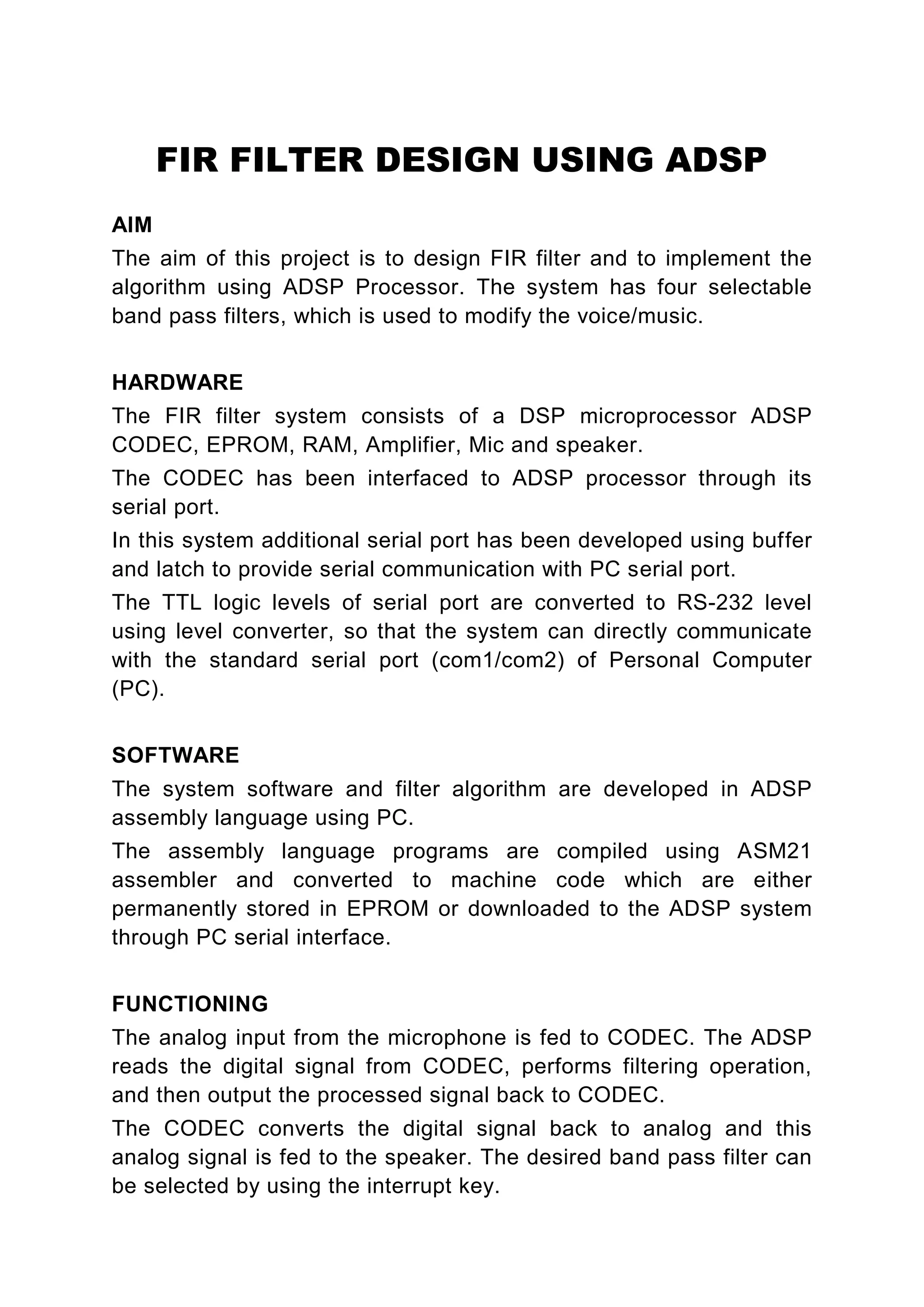 FIR FILTER DESIGN USING ADSP
AIM
The aim of this project is to design FIR filter and to implement the
algorithm using ADSP Processor. The system has four selectable
band pass filters, which is used to modify the voice/music.


HARDWARE
The FIR filter system consists of a DSP microprocessor ADSP
CODEC, EPROM, RAM, Amplifier, Mic and speaker.
The CODEC has been interfaced to ADSP processor through its
serial port.
In this system additional serial port has been developed using buffer
and latch to provide serial communication with PC serial port.
The TTL logic levels of serial port are converted to RS-232 level
using level converter, so that the system can directly communicate
with the standard serial port (com1/com2) of Personal Computer
(PC).


SOFTWARE
The system software and filter algorithm are developed in ADSP
assembly language using PC.
The assembly language programs are compiled using ASM21
assembler and converted to machine code which are either
permanently stored in EPROM or downloaded to the ADSP system
through PC serial interface.


FUNCTIONING
The analog input from the microphone is fed to CODEC. The ADSP
reads the digital signal from CODEC, performs filtering operation,
and then output the processed signal back to CODEC.
The CODEC converts the digital signal back to analog and this
analog signal is fed to the speaker. The desired band pass filter can
be selected by using the interrupt key.
 