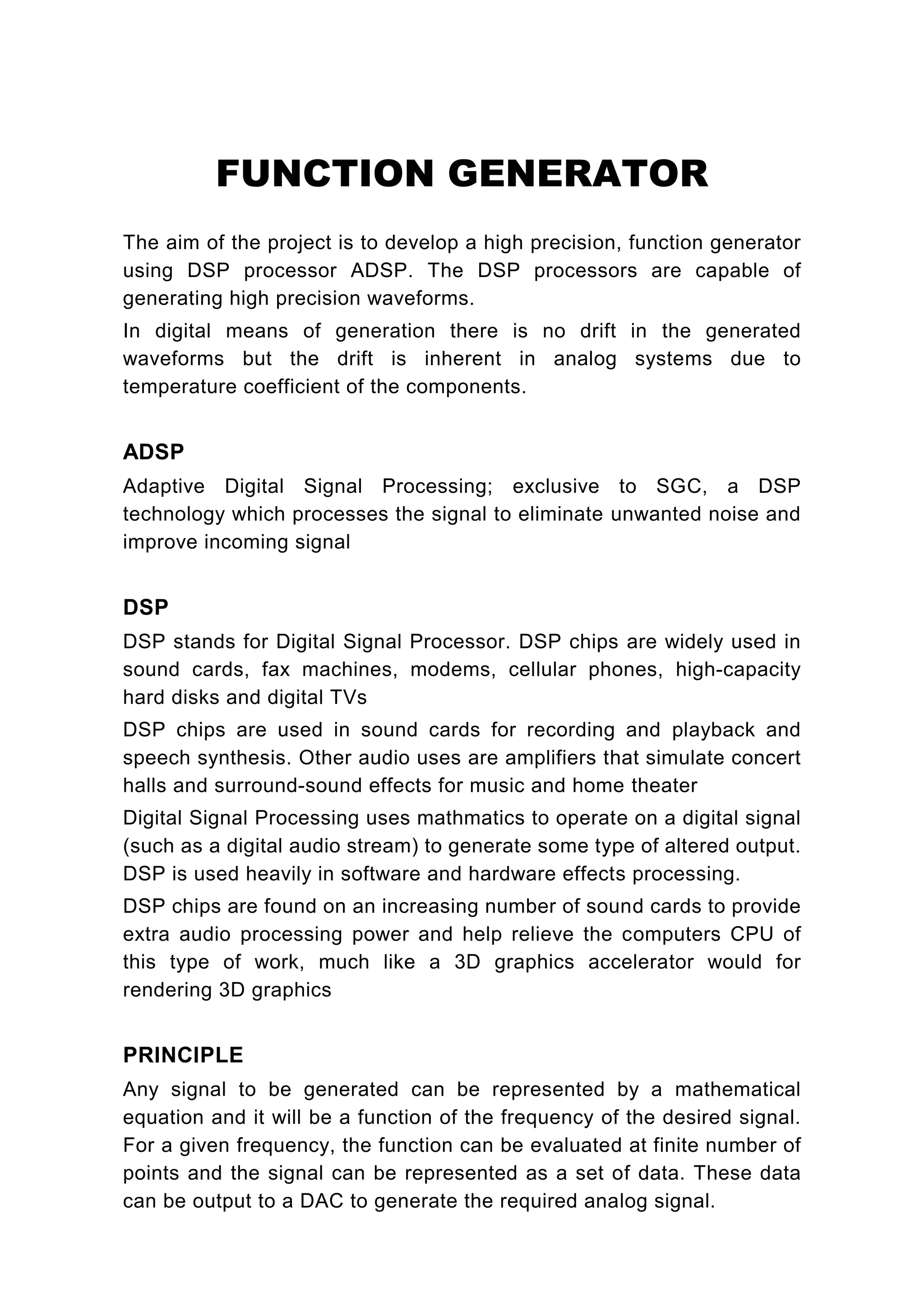 FUNCTION GENERATOR
The aim of the project is to develop a high precision, function generator
using DSP processor ADSP. The DSP processors are capable of
generating high precision waveforms.
In digital means of generation there is no drift in the generated
waveforms but the drift is inherent in analog systems due to
temperature coefficient of the components.


ADSP
Adaptive Digital Signal Processing; exclusive to SGC, a DSP
technology which processes the signal to eliminate unwanted noise and
improve incoming signal


DSP
DSP stands for Digital Signal Processor. DSP chips are widely used in
sound cards, fax machines, modems, cellular phones, high-capacity
hard disks and digital TVs
DSP chips are used in sound cards for recording and playback and
speech synthesis. Other audio uses are amplifiers that simulate concert
halls and surround-sound effects for music and home theater
Digital Signal Processing uses mathmatics to operate on a digital signal
(such as a digital audio stream) to generate some type of altered output.
DSP is used heavily in software and hardware effects processing.
DSP chips are found on an increasing number of sound cards to provide
extra audio processing power and help relieve the computers CPU of
this type of work, much like a 3D graphics accelerator would for
rendering 3D graphics


PRINCIPLE
Any signal to be generated can be represented by a mathematical
equation and it will be a function of the frequency of the desired signal.
For a given frequency, the function can be evaluated at finite number of
points and the signal can be represented as a set of data. These data
can be output to a DAC to generate the required analog signal.
 
