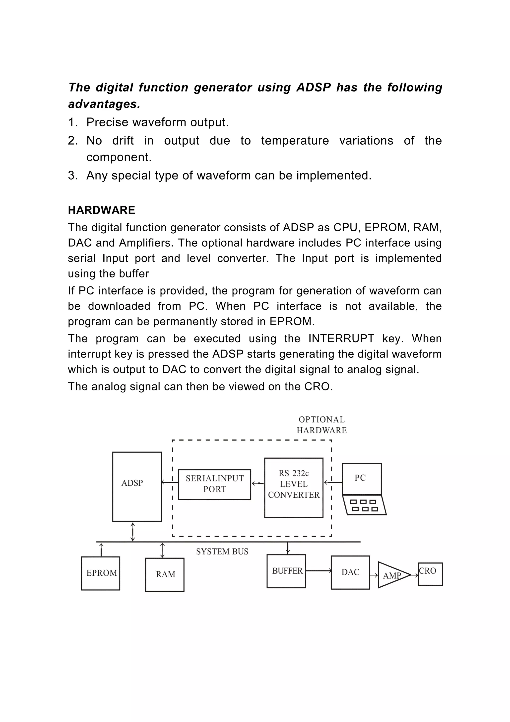 The digital function generator using ADSP has the following
advantages.
1. Precise waveform output.
2. No drift in output due to temperature variations of the
   component.
3. Any special type of waveform can be implemented.

HARDWARE
The digital function generator consists of ADSP as CPU, EPROM, RAM,
DAC and Amplifiers. The optional hardware includes PC interface using
serial Input port and level converter. The Input port is implemented
using the buffer
If PC interface is provided, the program for generation of waveform can
be downloaded from PC. When PC interface is not available, the
program can be permanently stored in EPROM.
The program can be executed using the INTERRUPT key. When
interrupt key is pressed the ADSP starts generating the digital waveform
which is output to DAC to convert the digital signal to analog signal.
The analog signal can then be viewed on the CRO.
 