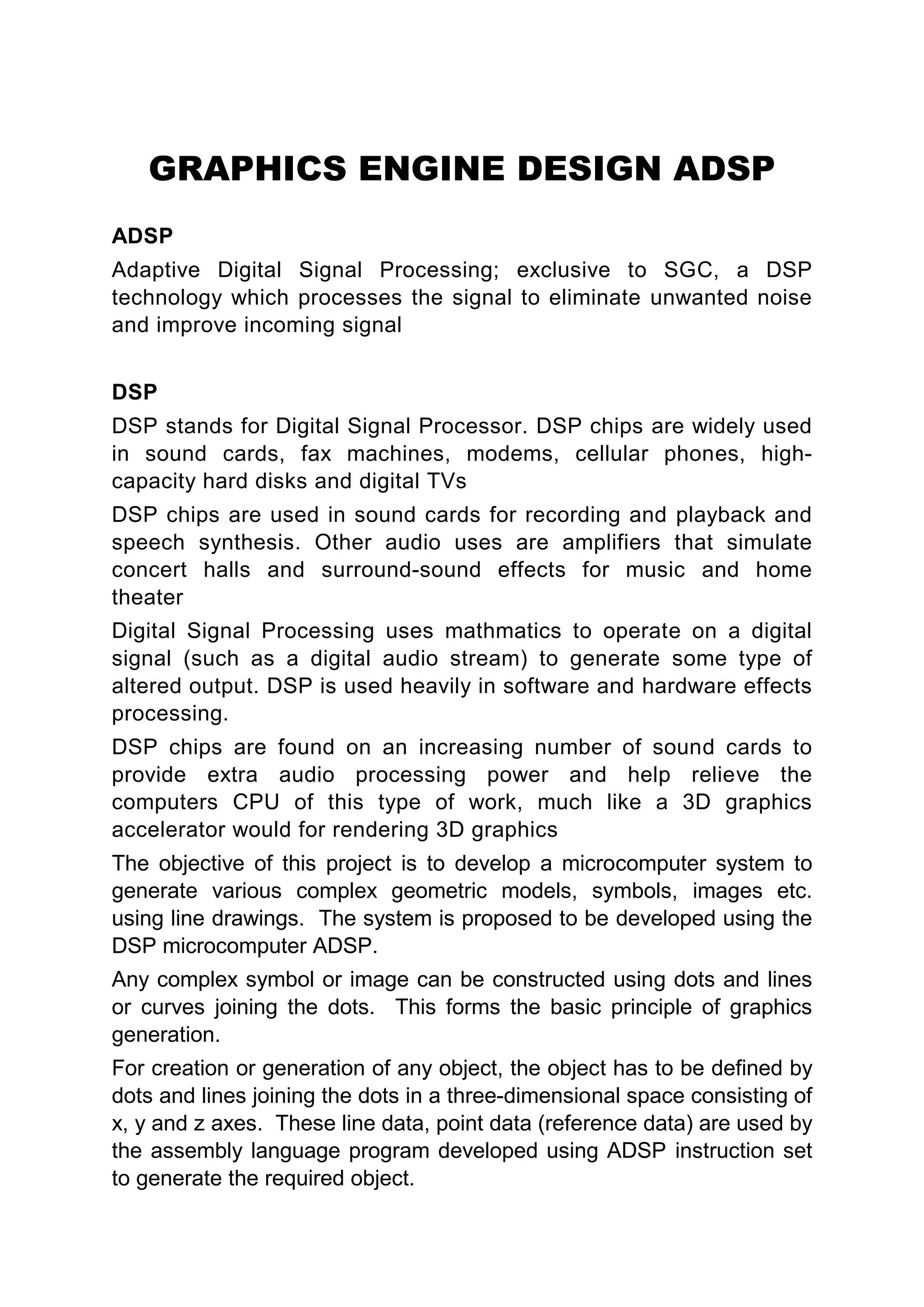 GRAPHICS ENGINE DESIGN ADSP
ADSP
Adaptive Digital Signal Processing; exclusive to SGC, a DSP
technology which processes the signal to eliminate unwanted noise
and improve incoming signal


DSP
DSP stands for Digital Signal Processor. DSP chips are widely used
in sound cards, fax machines, modems, cellular phones, high-
capacity hard disks and digital TVs
DSP chips are used in sound cards for recording and playback and
speech synthesis. Other audio uses are amplifiers that simulate
concert halls and surround-sound effects for music and home
theater
Digital Signal Processing uses mathmatics to operate on a digital
signal (such as a digital audio stream) to generate some type of
altered output. DSP is used heavily in software and hardware effects
processing.
DSP chips are found on an increasing number of sound cards to
provide extra audio processing power and help relieve the
computers CPU of this type of work, much like a 3D graphics
accelerator would for rendering 3D graphics
The objective of this project is to develop a microcomputer system to
generate various complex geometric models, symbols, images etc.
using line drawings. The system is proposed to be developed using the
DSP microcomputer ADSP.
Any complex symbol or image can be constructed using dots and lines
or curves joining the dots. This forms the basic principle of graphics
generation.
For creation or generation of any object, the object has to be defined by
dots and lines joining the dots in a three-dimensional space consisting of
x, y and z axes. These line data, point data (reference data) are used by
the assembly language program developed using ADSP instruction set
to generate the required object.
 