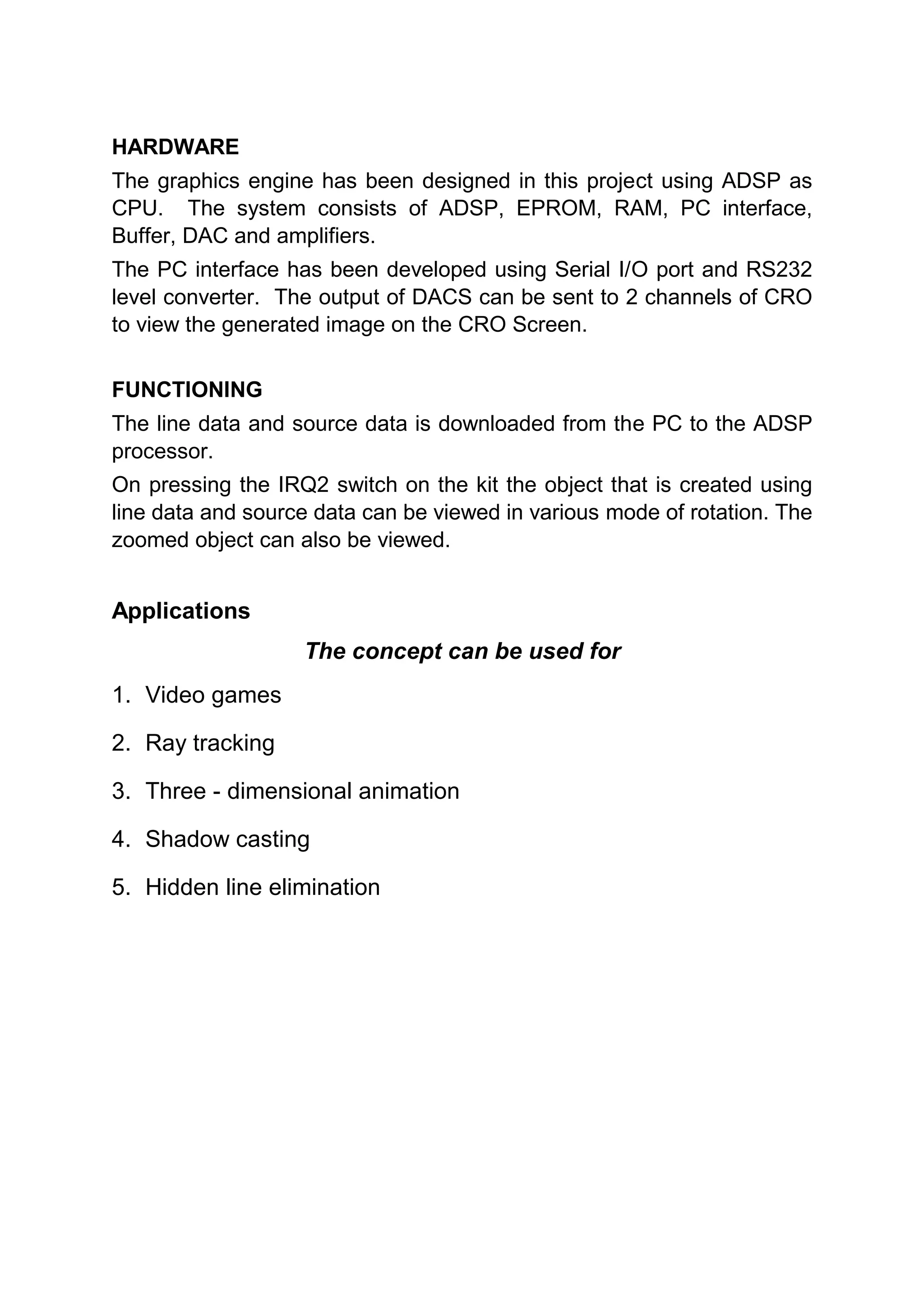 HARDWARE
The graphics engine has been designed in this project using ADSP as
CPU. The system consists of ADSP, EPROM, RAM, PC interface,
Buffer, DAC and amplifiers.
The PC interface has been developed using Serial I/O port and RS232
level converter. The output of DACS can be sent to 2 channels of CRO
to view the generated image on the CRO Screen.

FUNCTIONING
The line data and source data is downloaded from the PC to the ADSP
processor.
On pressing the IRQ2 switch on the kit the object that is created using
line data and source data can be viewed in various mode of rotation. The
zoomed object can also be viewed.


Applications
                   The concept can be used for
1. Video games

2. Ray tracking

3. Three - dimensional animation

4. Shadow casting

5. Hidden line elimination
 