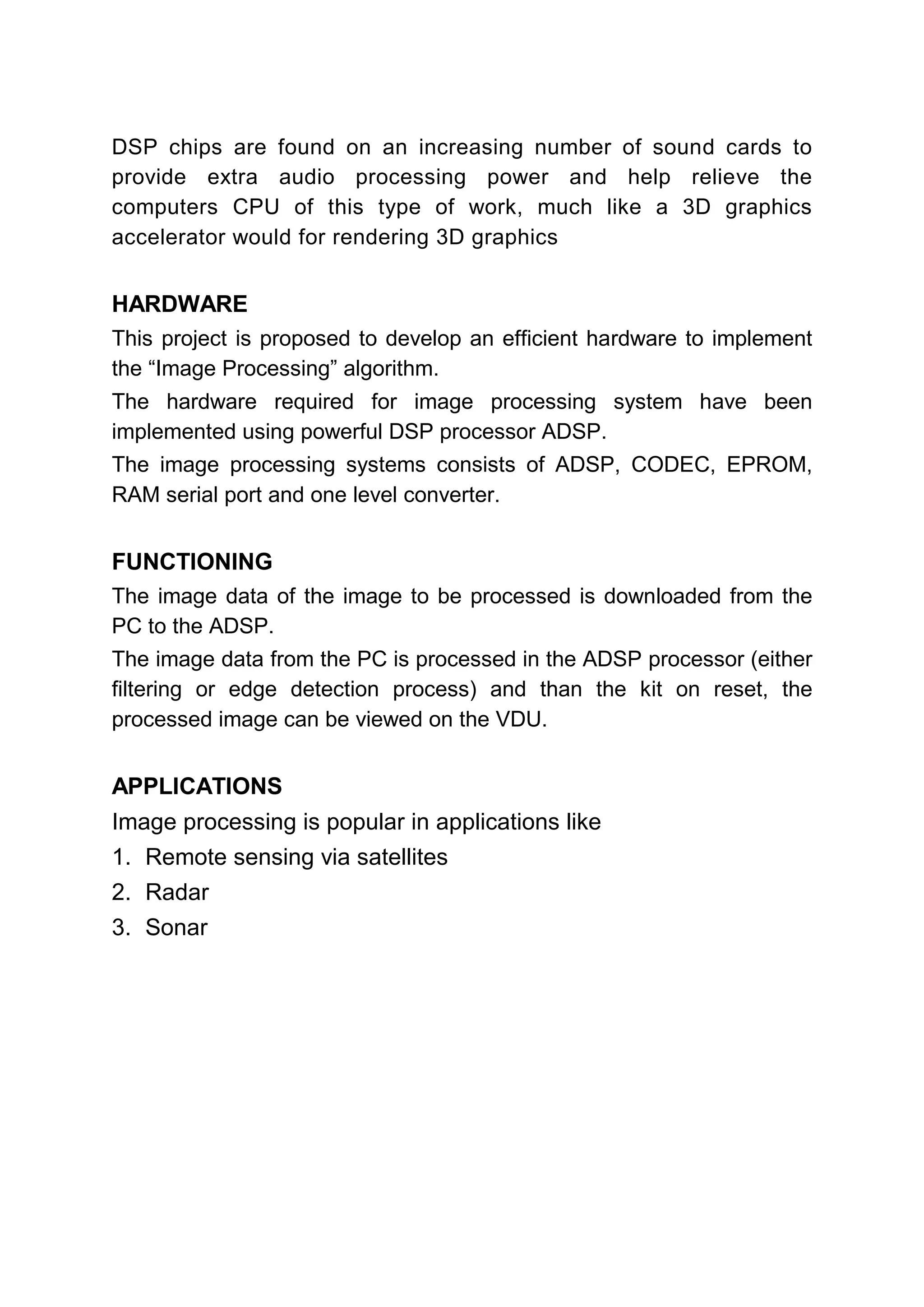 DSP chips are found on an increasing number of sound cards to
provide extra audio processing power and help relieve the
computers CPU of this type of work, much like a 3D graphics
accelerator would for rendering 3D graphics


HARDWARE
This project is proposed to develop an efficient hardware to implement
the “Image Processing” algorithm.
The hardware required for image processing system have been
implemented using powerful DSP processor ADSP.
The image processing systems consists of ADSP, CODEC, EPROM,
RAM serial port and one level converter.


FUNCTIONING
The image data of the image to be processed is downloaded from the
PC to the ADSP.
The image data from the PC is processed in the ADSP processor (either
filtering or edge detection process) and than the kit on reset, the
processed image can be viewed on the VDU.


APPLICATIONS
Image processing is popular in applications like
1. Remote sensing via satellites
2. Radar
3. Sonar
 