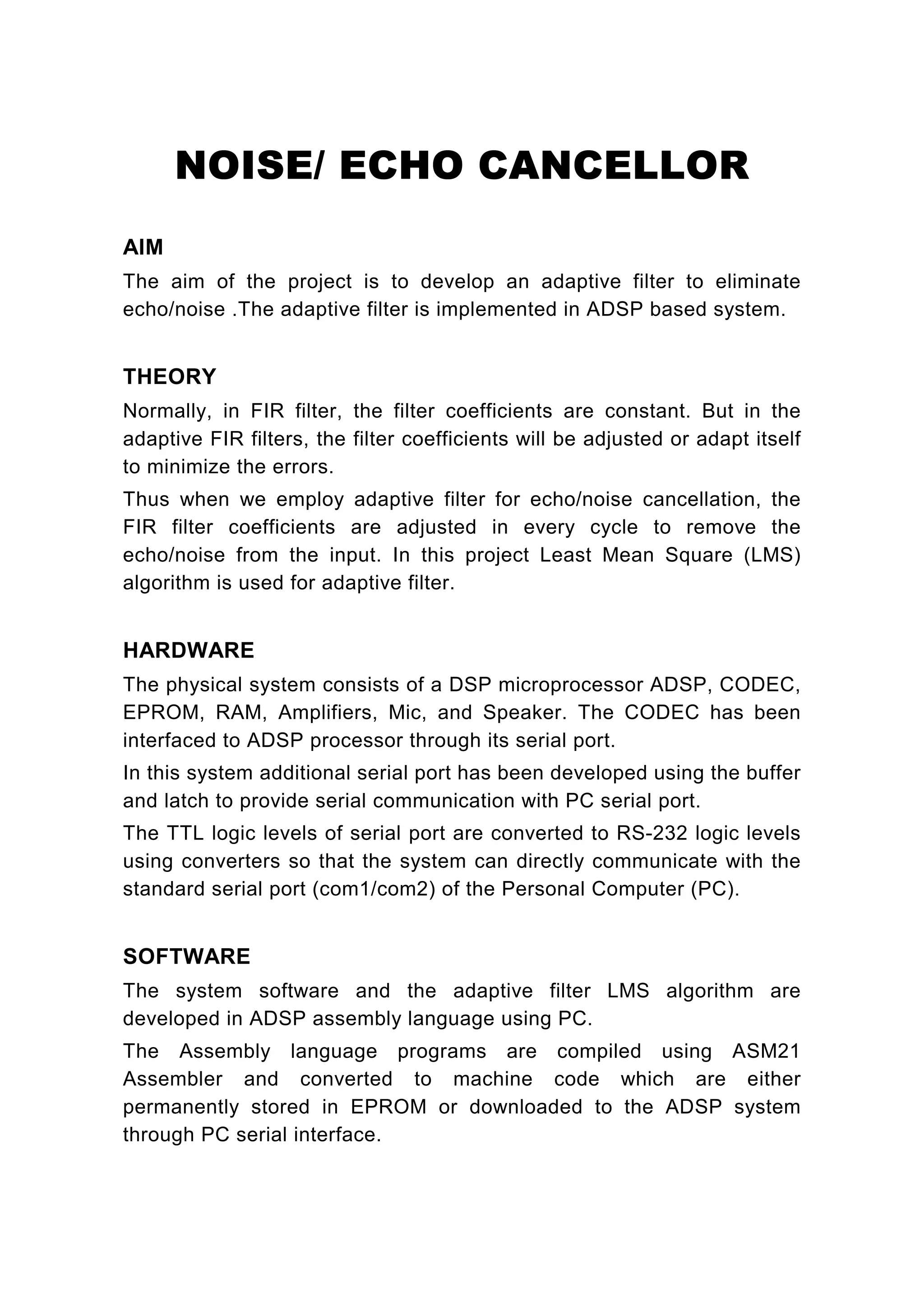 NOISE/ ECHO CANCELLOR
AIM
The aim of the project is to develop an adaptive filter to eliminate
echo/noise .The adaptive filter is implemented in ADSP based system.


THEORY
Normally, in FIR filter, the filter coefficients are constant. But in the
adaptive FIR filters, the filter coefficients will be adjusted or adapt itself
to minimize the errors.
Thus when we employ adaptive filter for echo/noise cancellation, the
FIR filter coefficients are adjusted in every cycle to remove the
echo/noise from the input. In this project Least Mean Square (LMS)
algorithm is used for adaptive filter.


HARDWARE
The physical system consists of a DSP microprocessor ADSP, CODEC,
EPROM, RAM, Amplifiers, Mic, and Speaker. The CODEC has been
interfaced to ADSP processor through its serial port.
In this system additional serial port has been developed using the buffer
and latch to provide serial communication with PC serial port.
The TTL logic levels of serial port are converted to RS-232 logic levels
using converters so that the system can directly communicate with the
standard serial port (com1/com2) of the Personal Computer (PC).


SOFTWARE
The system software and the adaptive filter LMS algorithm are
developed in ADSP assembly language using PC.
The Assembly language programs are compiled using ASM21
Assembler and converted to machine code which are either
permanently stored in EPROM or downloaded to the ADSP system
through PC serial interface.
 