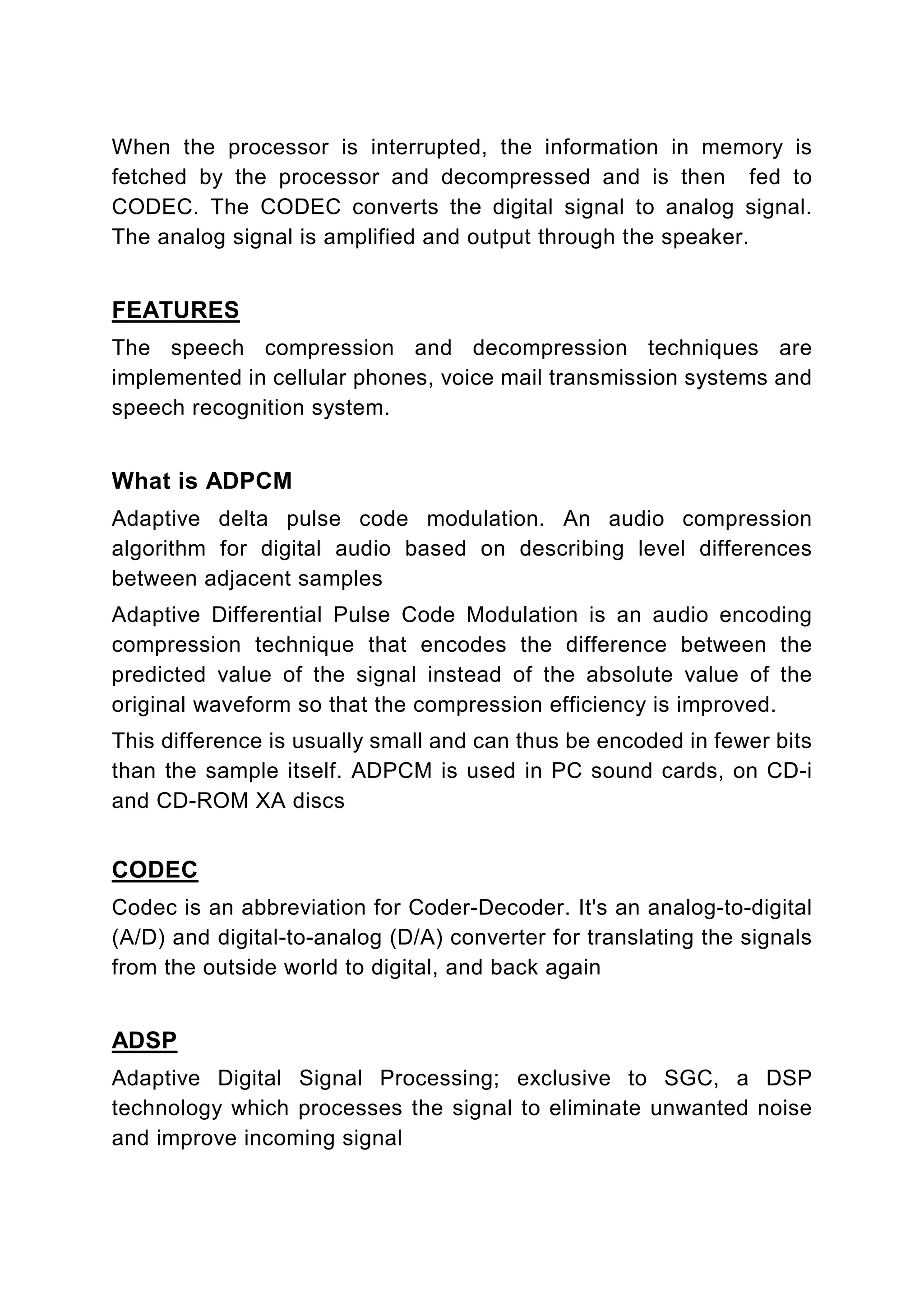 When the processor is interrupted, the information in memory is
fetched by the processor and decompressed and is then fed to
CODEC. The CODEC converts the digital signal to analog signal.
The analog signal is amplified and output through the speaker.


FEATURES
The speech compression and decompression techniques are
implemented in cellular phones, voice mail transmission systems and
speech recognition system.


What is ADPCM
Adaptive delta pulse code modulation. An audio compression
algorithm for digital audio based on describing level differences
between adjacent samples
Adaptive Differential Pulse Code Modulation is an audio encoding
compression technique that encodes the difference between the
predicted value of the signal instead of the absolute value of the
original waveform so that the compression efficiency is improved.
This difference is usually small and can thus be encoded in fewer bits
than the sample itself. ADPCM is used in PC sound cards, on CD-i
and CD-ROM XA discs


CODEC
Codec is an abbreviation for Coder-Decoder. It's an analog-to-digital
(A/D) and digital-to-analog (D/A) converter for translating the signals
from the outside world to digital, and back again


ADSP
Adaptive Digital Signal Processing; exclusive to SGC, a DSP
technology which processes the signal to eliminate unwanted noise
and improve incoming signal
 