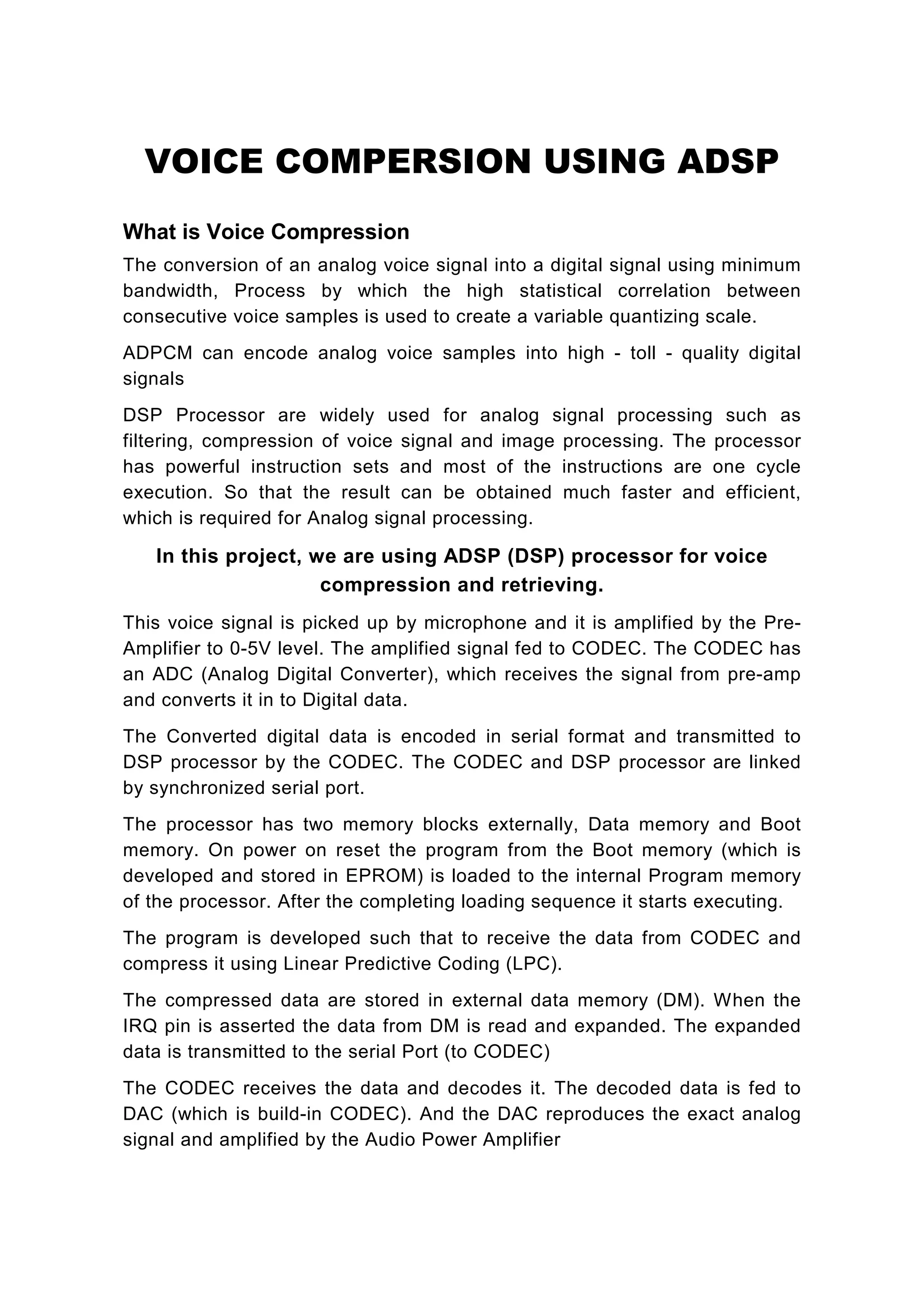 VOICE COMPERSION USING ADSP
What is Voice Compression
The conversion of an analog voice signal into a digital signal using minimum
bandwidth, Process by which the high statistical correlation between
consecutive voice samples is used to create a variable quantizing scale.
ADPCM can encode analog voice samples into high - toll - quality digital
signals
DSP Processor are widely used for analog signal processing such as
filtering, compression of voice signal and image processing. The processor
has powerful instruction sets and most of the instructions are one cycle
execution. So that the result can be obtained much faster and efficient,
which is required for Analog signal processing.

   In this project, we are using ADSP (DSP) processor for voice
                     compression and retrieving.
This voice signal is picked up by microphone and it is amplified by the Pre-
Amplifier to 0-5V level. The amplified signal fed to CODEC. The CODEC has
an ADC (Analog Digital Converter), which receives the signal from pre-amp
and converts it in to Digital data.
The Converted digital data is encoded in serial format and transmitted to
DSP processor by the CODEC. The CODEC and DSP processor are linked
by synchronized serial port.
The processor has two memory blocks externally, Data memory and Boot
memory. On power on reset the program from the Boot memory (which is
developed and stored in EPROM) is loaded to the internal Program memory
of the processor. After the completing loading sequence it starts executing.
The program is developed such that to receive the data from CODEC and
compress it using Linear Predictive Coding (LPC).
The compressed data are stored in external data memory (DM). When the
IRQ pin is asserted the data from DM is read and expanded. The expanded
data is transmitted to the serial Port (to CODEC)
The CODEC receives the data and decodes it. The decoded data is fed to
DAC (which is build-in CODEC). And the DAC reproduces the exact analog
signal and amplified by the Audio Power Amplifier
 