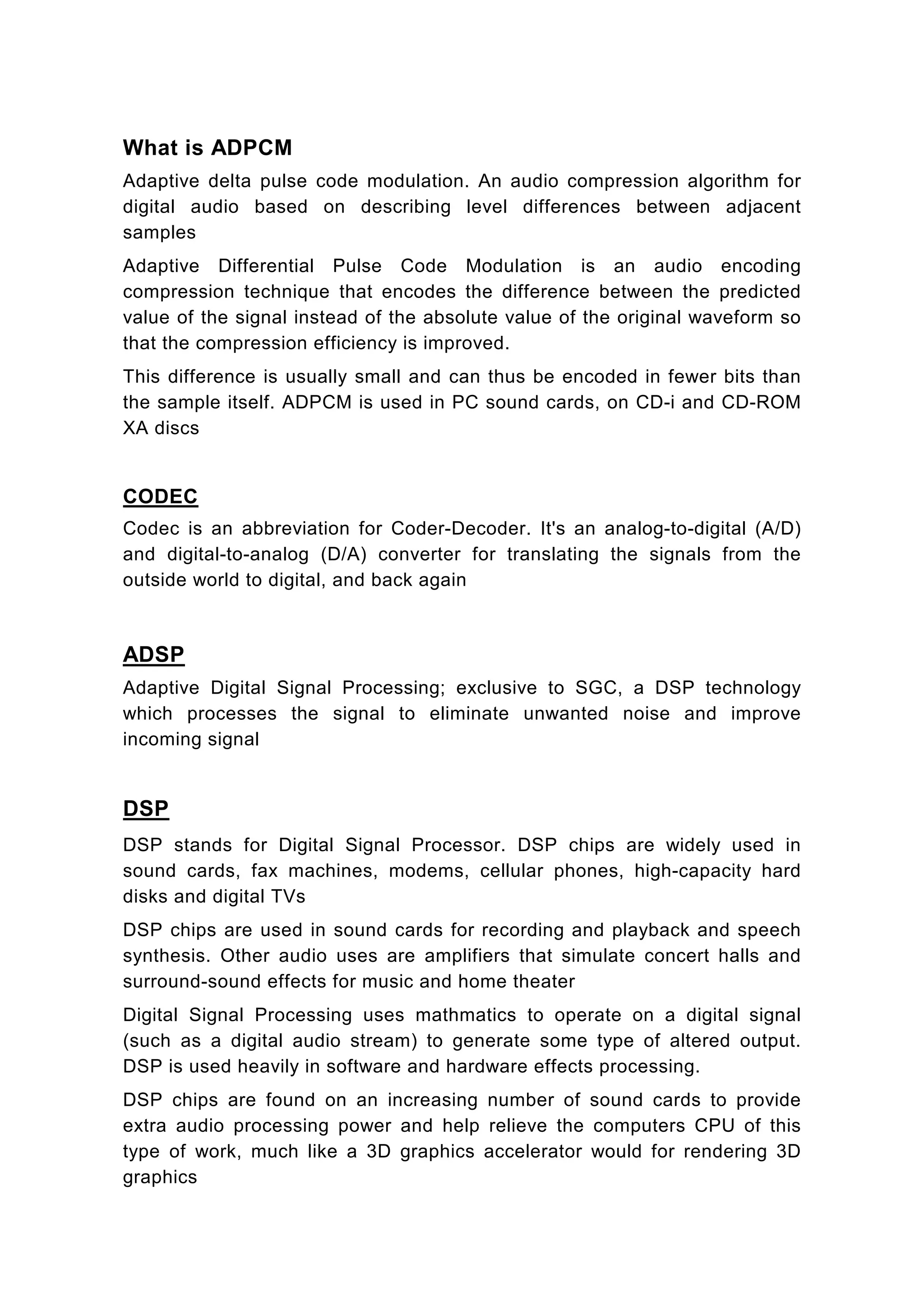 What is ADPCM
Adaptive delta pulse code modulation. An audio compression algorithm for
digital audio based on describing level differences between adjacent
samples
Adaptive Differential Pulse Code Modulation is an audio encoding
compression technique that encodes the difference between the predicted
value of the signal instead of the absolute value of the original waveform so
that the compression efficiency is improved.
This difference is usually small and can thus be encoded in fewer bits than
the sample itself. ADPCM is used in PC sound cards, on CD-i and CD-ROM
XA discs


CODEC
Codec is an abbreviation for Coder-Decoder. It's an analog-to-digital (A/D)
and digital-to-analog (D/A) converter for translating the signals from the
outside world to digital, and back again



ADSP
Adaptive Digital Signal Processing; exclusive to SGC, a DSP technology
which processes the signal to eliminate unwanted noise and improve
incoming signal


DSP
DSP stands for Digital Signal Processor. DSP chips are widely used in
sound cards, fax machines, modems, cellular phones, high-capacity hard
disks and digital TVs
DSP chips are used in sound cards for recording and playback and speech
synthesis. Other audio uses are amplifiers that simulate concert halls and
surround-sound effects for music and home theater
Digital Signal Processing uses mathmatics to operate on a digital signal
(such as a digital audio stream) to generate some type of altered output.
DSP is used heavily in software and hardware effects processing.
DSP chips are found on an increasing number of sound cards to provide
extra audio processing power and help relieve the computers CPU of this
type of work, much like a 3D graphics accelerator would for rendering 3D
graphics
 