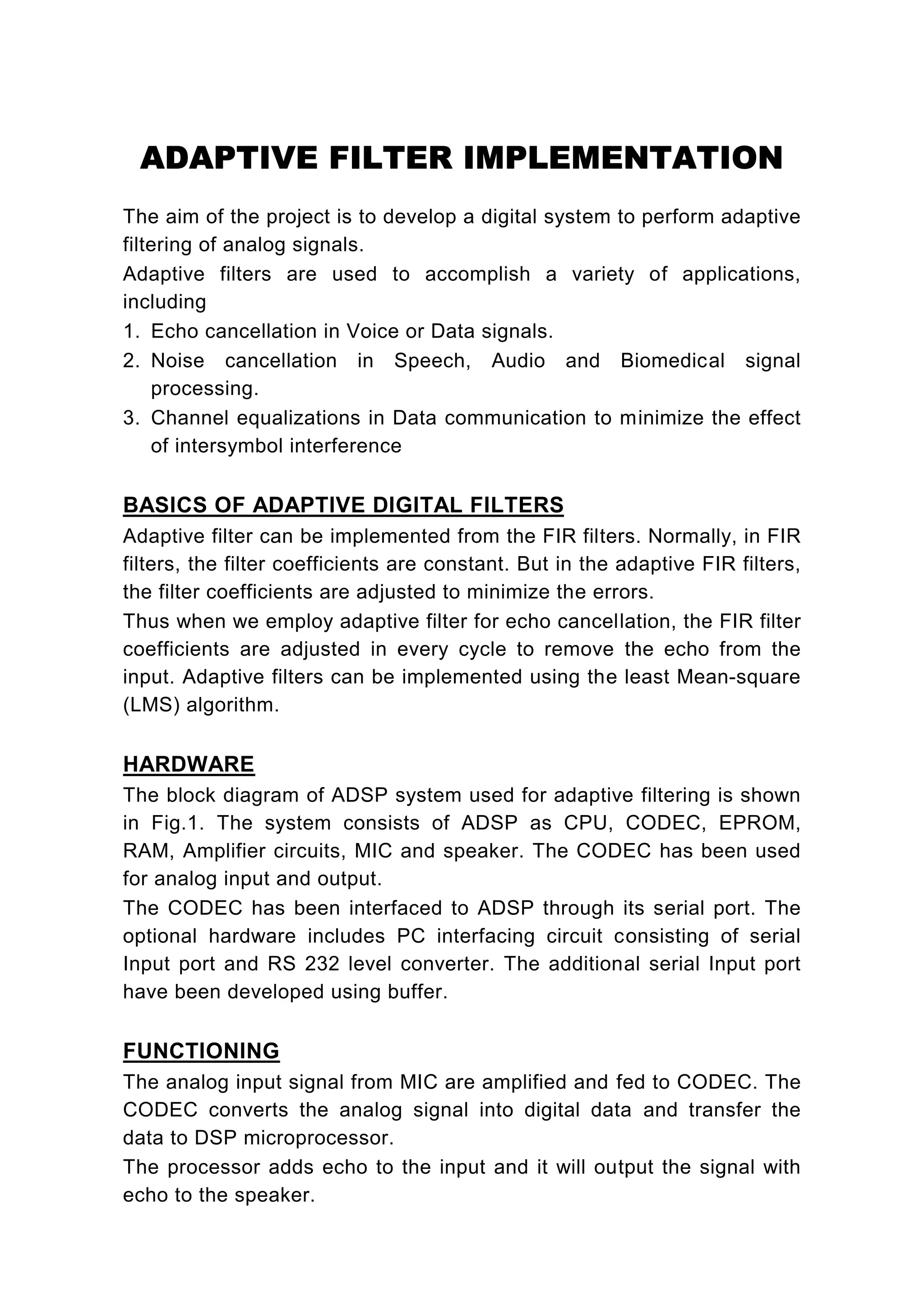 ADAPTIVE FILTER IMPLEMENTATION
The aim of the project is to develop a digital system to perform adaptive
filtering of analog signals.
Adaptive filters are used to accomplish a variety of applications,
including
1. Echo cancellation in Voice or Data signals.
2. Noise cancellation in Speech, Audio and Biomedical signal
    processing.
3. Channel equalizations in Data communication to minimize the effect
    of intersymbol interference

BASICS OF ADAPTIVE DIGITAL FILTERS
Adaptive filter can be implemented from the FIR filters. Normally, in FIR
filters, the filter coefficients are constant. But in the adaptive FIR filters,
the filter coefficients are adjusted to minimize the errors.
Thus when we employ adaptive filter for echo cancellation, the FIR filter
coefficients are adjusted in every cycle to remove the echo from the
input. Adaptive filters can be implemented using the least Mean-square
(LMS) algorithm.

HARDWARE
The block diagram of ADSP system used for adaptive filtering is shown
in Fig.1. The system consists of ADSP as CPU, CODEC, EPROM,
RAM, Amplifier circuits, MIC and speaker. The CODEC has been used
for analog input and output.
The CODEC has been interfaced to ADSP through its serial port. The
optional hardware includes PC interfacing circuit consisting of serial
Input port and RS 232 level converter. The additional serial Input port
have been developed using buffer.

FUNCTIONING
The analog input signal from MIC are amplified and fed to CODEC. The
CODEC converts the analog signal into digital data and transfer the
data to DSP microprocessor.
The processor adds echo to the input and it will output the signal with
echo to the speaker.
 