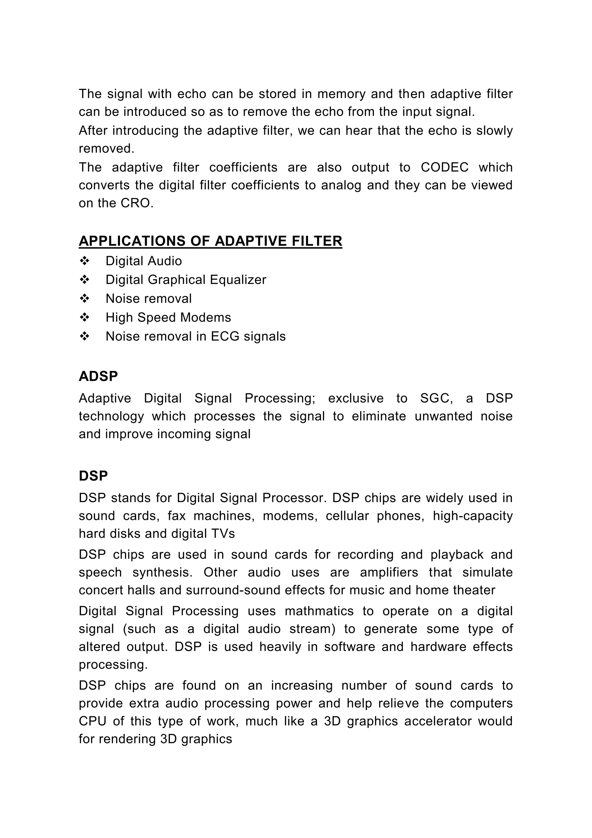 The signal with echo can be stored in memory and then adaptive filter
can be introduced so as to remove the echo from the input signal.
After introducing the adaptive filter, we can hear that the echo is slowly
removed.
The adaptive filter coefficients are also output to CODEC which
converts the digital filter coefficients to analog and they can be viewed
on the CRO.

APPLICATIONS OF ADAPTIVE FILTER
    Digital Audio
    Digital Graphical Equalizer
    Noise removal
    High Speed Modems
    Noise removal in ECG signals


ADSP
Adaptive Digital Signal Processing; exclusive to SGC, a DSP
technology which processes the signal to eliminate unwanted noise
and improve incoming signal


DSP
DSP stands for Digital Signal Processor. DSP chips are widely used in
sound cards, fax machines, modems, cellular phones, high-capacity
hard disks and digital TVs
DSP chips are used in sound cards for recording and playback and
speech synthesis. Other audio uses are amplifiers that simulate
concert halls and surround-sound effects for music and home theater
Digital Signal Processing uses mathmatics to operate on a digital
signal (such as a digital audio stream) to generate some type of
altered output. DSP is used heavily in software and hardware effects
processing.
DSP chips are found on an increasing number of sound cards to
provide extra audio processing power and help relieve the computers
CPU of this type of work, much like a 3D graphics accelerator would
for rendering 3D graphics
 