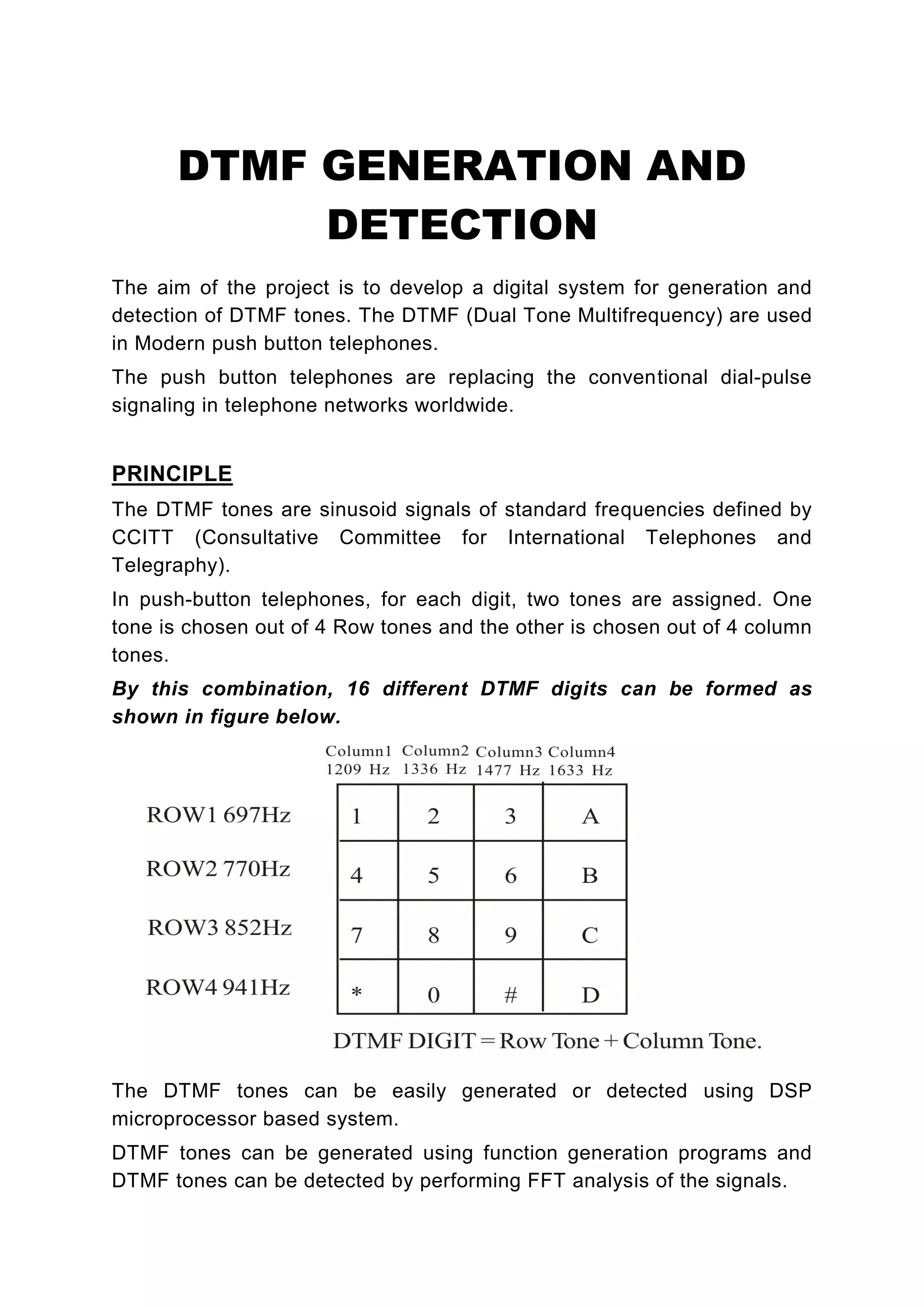 DTMF GENERATION AND
           DETECTION
The aim of the project is to develop a digital system for generation and
detection of DTMF tones. The DTMF (Dual Tone Multifrequency) are used
in Modern push button telephones.
The push button telephones are replacing the conventional dial-pulse
signaling in telephone networks worldwide.


PRINCIPLE
The DTMF tones are sinusoid signals of standard frequencies defined by
CCITT (Consultative Committee for International Telephones and
Telegraphy).
In push-button telephones, for each digit, two tones are assigned. One
tone is chosen out of 4 Row tones and the other is chosen out of 4 column
tones.
By this combination, 16 different DTMF digits can be formed as
shown in figure below.




The DTMF tones can be easily generated or detected using DSP
microprocessor based system.
DTMF tones can be generated using function generation programs and
DTMF tones can be detected by performing FFT analysis of the signals.
 