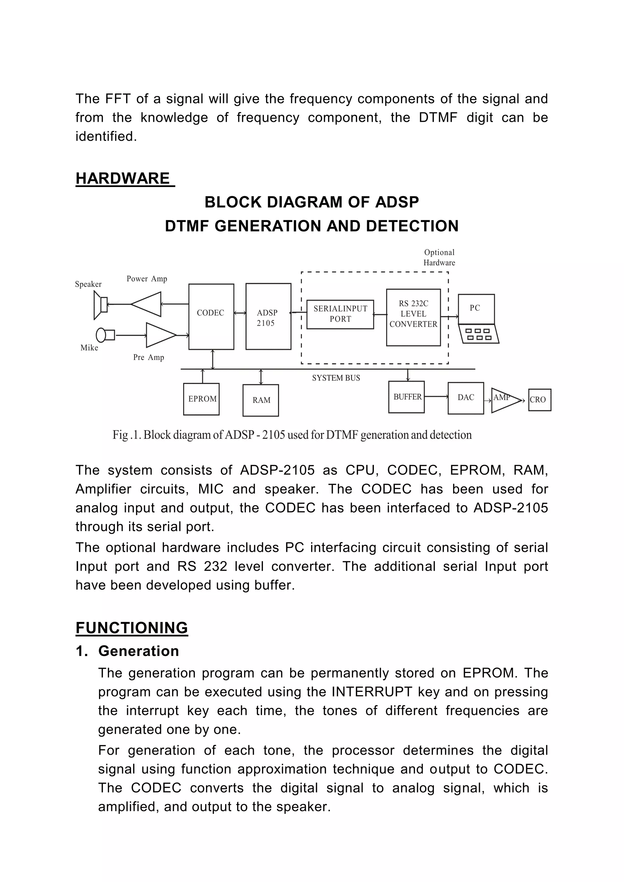 The FFT of a signal will give the frequency components of the signal and
from the knowledge of frequency component, the DTMF digit can be
identified.


HARDWARE
                    BLOCK DIAGRAM OF ADSP
             DTMF GENERATION AND DETECTION




The system consists of ADSP-2105 as CPU, CODEC, EPROM, RAM,
Amplifier circuits, MIC and speaker. The CODEC has been used for
analog input and output, the CODEC has been interfaced to ADSP-2105
through its serial port.
The optional hardware includes PC interfacing circuit consisting of serial
Input port and RS 232 level converter. The additional serial Input port
have been developed using buffer.


FUNCTIONING
1. Generation
   The generation program can be permanently stored on EPROM. The
   program can be executed using the INTERRUPT key and on pressing
   the interrupt key each time, the tones of different frequencies are
   generated one by one.
   For generation of each tone, the processor determines the digital
   signal using function approximation technique and output to CODEC.
   The CODEC converts the digital signal to analog signal, which is
   amplified, and output to the speaker.
 