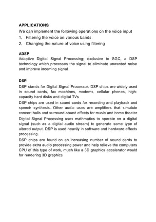 APPLICATIONS
We can implement the following operations on the voice input
1. Filtering the voice on various bands
2. Changing the nature of voice using filtering

ADSP
Adaptive Digital Signal Processing; exclusive to SGC, a DSP
technology which processes the signal to eliminate unwanted noise
and improve incoming signal


DSP
DSP stands for Digital Signal Processor. DSP chips are widely used
in sound cards, fax machines, modems, cellular phones, high-
capacity hard disks and digital TVs
DSP chips are used in sound cards for recording and playback and
speech synthesis. Other audio uses are amplifiers that simulate
concert halls and surround-sound effects for music and home theater
Digital Signal Processing uses mathmatics to operate on a digital
signal (such as a digital audio stream) to generate some type of
altered output. DSP is used heavily in software and hardware effects
processing.
DSP chips are found on an increasing number of sound cards to
provide extra audio processing power and help relieve the computers
CPU of this type of work, much like a 3D graphics accelerator would
for rendering 3D graphics
 