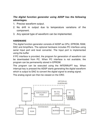 The digital function generator using ADSP has the following
advantages.
1. Precise waveform output.
2. No drift in output due to temperature variations of the
   component.
3. Any special type of waveform can be implemented.

HARDWARE
The digital function generator consists of ADSP as CPU, EPROM, RAM,
DAC and Amplifiers. The optional hardware includes PC interface using
serial Input port and level converter. The Input port is implemented
using the buffer
If PC interface is provided, the program for generation of waveform can
be downloaded from PC. When PC interface is not available, the
program can be permanently stored in EPROM.
The program can be executed using the INTERRUPT key. When
interrupt key is pressed the ADSP starts generating the digital waveform
which is output to DAC to convert the digital signal to analog signal.
The analog signal can then be viewed on the CRO.
 