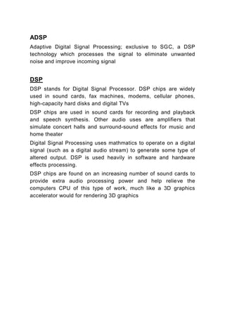 ADSP
Adaptive Digital Signal Processing; exclusive to SGC, a DSP
technology which processes the signal to eliminate unwanted
noise and improve incoming signal


DSP
DSP stands for Digital Signal Processor. DSP chips are widely
used in sound cards, fax machines, modems, cellular phones,
high-capacity hard disks and digital TVs
DSP chips are used in sound cards for recording and playback
and speech synthesis. Other audio uses are amplifiers that
simulate concert halls and surround-sound effects for music and
home theater
Digital Signal Processing uses mathmatics to operate on a digital
signal (such as a digital audio stream) to generate some type of
altered output. DSP is used heavily in software and hardware
effects processing.
DSP chips are found on an increasing number of sound cards to
provide extra audio processing power and help relieve the
computers CPU of this type of work, much like a 3D graphics
accelerator would for rendering 3D graphics
 