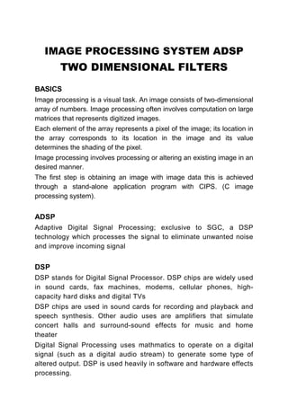 IMAGE PROCESSING SYSTEM ADSP
        TWO DIMENSIONAL FILTERS
BASICS
Image processing is a visual task. An image consists of two-dimensional
array of numbers. Image processing often involves computation on large
matrices that represents digitized images.
Each element of the array represents a pixel of the image; its location in
the array corresponds to its location in the image and its value
determines the shading of the pixel.
Image processing involves processing or altering an existing image in an
desired manner.
The first step is obtaining an image with image data this is achieved
through a stand-alone application program with CIPS. (C image
processing system).


ADSP
Adaptive Digital Signal Processing; exclusive to SGC, a DSP
technology which processes the signal to eliminate unwanted noise
and improve incoming signal


DSP
DSP stands for Digital Signal Processor. DSP chips are widely used
in sound cards, fax machines, modems, cellular phones, high-
capacity hard disks and digital TVs
DSP chips are used in sound cards for recording and playback and
speech synthesis. Other audio uses are amplifiers that simulate
concert halls and surround-sound effects for music and home
theater
Digital Signal Processing uses mathmatics to operate on a digital
signal (such as a digital audio stream) to generate some type of
altered output. DSP is used heavily in software and hardware effects
processing.
 