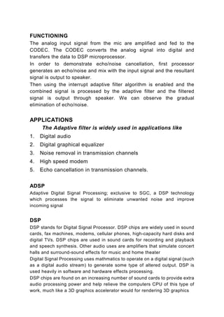FUNCTIONING
The analog input signal from the mic are amplified and fed to the
CODEC. The CODEC converts the analog signal into digital and
transfers the data to DSP microprocessor.
In order to demonstrate echo/noise cancellation, first processor
generates an echo/noise and mix with the input signal and the resultant
signal is output to speaker.
Then using the interrupt adaptive filter algorithm is enabled and the
combined signal is processed by the adaptive filter and the filtered
signal is output through speaker. We can observe the gradual
elimination of echo/noise.


APPLICATIONS
      The Adaptive filter is widely used in applications like
1.   Digital audio
2.   Digital graphical equalizer
3.   Noise removal in transmission channels
4.   High speed modem
5.   Echo cancellation in transmission channels.


ADSP
Adaptive Digital Signal Processing; exclusive to SGC, a DSP technology
which processes the signal to eliminate unwanted noise and improve
incoming signal


DSP
DSP stands for Digital Signal Processor. DSP chips are widely used in sound
cards, fax machines, modems, cellular phones, high-capacity hard disks and
digital TVs. DSP chips are used in sound cards for recording and playback
and speech synthesis. Other audio uses are amplifiers that simulate concert
halls and surround-sound effects for music and home theater
Digital Signal Processing uses mathmatics to operate on a digital signal (such
as a digital audio stream) to generate some type of altered output. DSP is
used heavily in software and hardware effects processing.
DSP chips are found on an increasing number of sound cards to provide extra
audio processing power and help relieve the computers CPU of this type of
work, much like a 3D graphics accelerator would for rendering 3D graphics
 