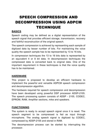 SPEECH COMPRESSION AND
   DECOMPRESSION USING ADPCM
          TECHNIQUE
BASICS
Speech coding may be defined as a digital representation of the
speech signal that provides efficient storage, transmission, recovery
and faithful reconstruction of the original speech.
The speech compression is achieved by representing each sample of
digitized data by lesser number of bits. For maintaining the voice
quality the speech sample has to be represented by 13 to 16 bits.
In compression techniques the 13 to 16 bits data is represented by
an equivalent 4 or 8 bit data. In decompression techniques the
compressed data is converted back to original data. One of the
important requirement in these techniques is that the voice quality
has to be maintained.


HARDWARE
This project is proposed to develop an efficient hardware to
implement the powerful and versatile ADPCM speech compression
and decompression algorithm.
The hardware required for speech compression and decompression
have been developed using powerful DSP processor ADSP-2105.
The speech processing system consists of ADSP - 2105, CODEC,
EPROM, RAM, Amplifier sections, mike and speakers.


FUNCTIONING
The system is ready to accept speech signal once it is reset. The
speech segment to be compressed is fed as input through
microphone. The analog speech signal is digitized by CODEC,
compressed by ADSP-2105 and stored in RAM.
The decompression process can be started by interrupting the
processor.
 