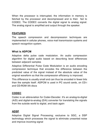 When the processor is interrupted, the information in memory is
fetched by the processor and decompressed and is then fed to
CODEC. The CODEC converts the digital signal to analog signal.
The analog signal is amplified and output through the speaker.


FEATURES
The speech compression and decompression techniques are
implemented in cellular phones, voice mail transmission systems and
speech recognition system.


What is ADPCM
Adaptive delta pulse code modulation. An audio compression
algorithm for digital audio based on describing level differences
between adjacent samples
Adaptive Differential Pulse Code Modulation is an audio encoding
compression technique that encodes the difference between the
predicted value of the signal instead of the absolute value of the
original waveform so that the compression efficiency is improved.
This difference is usually small and can thus be encoded in fewer bits
than the sample itself. ADPCM is used in PC sound cards, on CD-i
and CD-ROM XA discs


CODEC
Codec is an abbreviation for Coder-Decoder. It's an analog-to-digital
(A/D) and digital-to-analog (D/A) converter for translating the signals
from the outside world to digital, and back again


ADSP
Adaptive Digital Signal Processing; exclusive to SGC, a DSP
technology which processes the signal to eliminate unwanted noise
and improve incoming signal
 