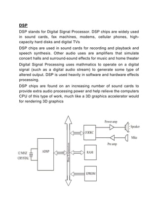DSP
DSP stands for Digital Signal Processor. DSP chips are widely used
in sound cards, fax machines, modems, cellular phones, high-
capacity hard disks and digital TVs
DSP chips are used in sound cards for recording and playback and
speech synthesis. Other audio uses are amplifiers that simulate
concert halls and surround-sound effects for music and home theater
Digital Signal Processing uses mathmatics to operate on a digital
signal (such as a digital audio stream) to generate some type of
altered output. DSP is used heavily in software and hardware effects
processing.
DSP chips are found on an increasing number of sound cards to
provide extra audio processing power and help relieve the computers
CPU of this type of work, much like a 3D graphics accelerator would
for rendering 3D graphics
 
