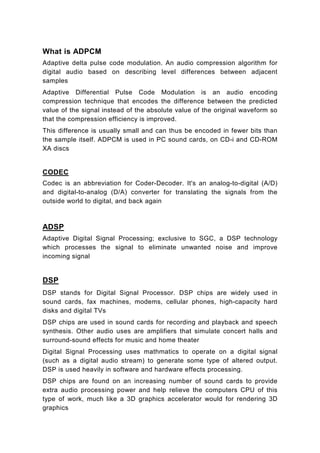 What is ADPCM
Adaptive delta pulse code modulation. An audio compression algorithm for
digital audio based on describing level differences between adjacent
samples
Adaptive Differential Pulse Code Modulation is an audio encoding
compression technique that encodes the difference between the predicted
value of the signal instead of the absolute value of the original waveform so
that the compression efficiency is improved.
This difference is usually small and can thus be encoded in fewer bits than
the sample itself. ADPCM is used in PC sound cards, on CD-i and CD-ROM
XA discs


CODEC
Codec is an abbreviation for Coder-Decoder. It's an analog-to-digital (A/D)
and digital-to-analog (D/A) converter for translating the signals from the
outside world to digital, and back again



ADSP
Adaptive Digital Signal Processing; exclusive to SGC, a DSP technology
which processes the signal to eliminate unwanted noise and improve
incoming signal


DSP
DSP stands for Digital Signal Processor. DSP chips are widely used in
sound cards, fax machines, modems, cellular phones, high-capacity hard
disks and digital TVs
DSP chips are used in sound cards for recording and playback and speech
synthesis. Other audio uses are amplifiers that simulate concert halls and
surround-sound effects for music and home theater
Digital Signal Processing uses mathmatics to operate on a digital signal
(such as a digital audio stream) to generate some type of altered output.
DSP is used heavily in software and hardware effects processing.
DSP chips are found on an increasing number of sound cards to provide
extra audio processing power and help relieve the computers CPU of this
type of work, much like a 3D graphics accelerator would for rendering 3D
graphics
 