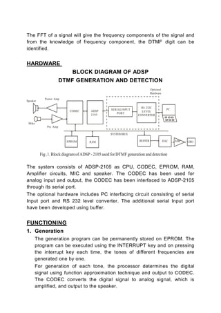 The FFT of a signal will give the frequency components of the signal and
from the knowledge of frequency component, the DTMF digit can be
identified.


HARDWARE
                    BLOCK DIAGRAM OF ADSP
             DTMF GENERATION AND DETECTION




The system consists of ADSP-2105 as CPU, CODEC, EPROM, RAM,
Amplifier circuits, MIC and speaker. The CODEC has been used for
analog input and output, the CODEC has been interfaced to ADSP-2105
through its serial port.
The optional hardware includes PC interfacing circuit consisting of serial
Input port and RS 232 level converter. The additional serial Input port
have been developed using buffer.


FUNCTIONING
1. Generation
   The generation program can be permanently stored on EPROM. The
   program can be executed using the INTERRUPT key and on pressing
   the interrupt key each time, the tones of different frequencies are
   generated one by one.
   For generation of each tone, the processor determines the digital
   signal using function approximation technique and output to CODEC.
   The CODEC converts the digital signal to analog signal, which is
   amplified, and output to the speaker.
 