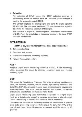 2. Detection
   For detection of DTMF tones, the DTMF detection program is
   permanently stored in another EPROM. The tone to be detected is
   input to the system through CODEC.
   The CODEC digitizes the analog signal and send the digital signal to
   ADSP-2105. The processor performs FFT operation on the signal to
   determine the frequency spectrum of the signal.
   The spectrum is output to CRO through DAC and viewed on the screen
   of CRO. From the knowledge of frequency spectrum, the input DTMF
   tone can be identified.


APPLICATIONS
     DTMF is popular in interactive control applications like
1. Telephone banking
2. Electronic Mail system
3. Interactive Telephone Answering systems
4. Railway Reservation system.


ADSP
Adaptive Digital Signal Processing; exclusive to SGC, a DSP technology
which processes the signal to eliminate unwanted noise and improve
incoming signal


DSP
DSP stands for Digital Signal Processor. DSP chips are widely used in sound
cards, fax machines, modems, cellular phones, high-capacity hard disks and
digital TVs. DSP chips are used in sound cards for recording and playback and
speech synthesis. Other audio uses are amplifiers that simulate concert halls
and surround-sound effects for music and home theater
Digital Signal Processing uses mathmatics to operate on a digital signal
(such as a digital audio stream) to generate some type of altered output.
DSP is used heavily in software and hardware effects processing.
DSP chips are found on an increasing number of sound cards to provide
extra audio processing power and help relieve the computers CPU of this
type of work, much like a 3D graphics accelerator would for rendering 3D
graphics
 