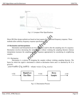 DSP Algorithms and Architecture 15EC751
Dept. of ECE., ATME, Mysuru Page 10
Fig 1.11 Lowpass Filter Specifications
Direct IIR filter design methods are based on least squares fit to a desired frequency response. These
methods allow arbitrary frequency response specifications.
1.9 Decimation and Interpolation
Decimation and Interpolation are two techniques used to alter the sampling rate of a sequence.
Decimation involves decreasing the sampling rate without violating the sampling theorem whereas
interpolation increases the sampling rate of a sequence appropriately by considering its neighboring
samples.
1.9.1 Decimation
Decimation is a process of dropping the samples without violating sampling theorem. The
factor by which the signal is decimated is called as decimation factor and it is denoted by M. It is
given by,
Fig 1.12 Decimation Process
n
o
t
e
s
4
f
r
e
e
.
i
n
 
