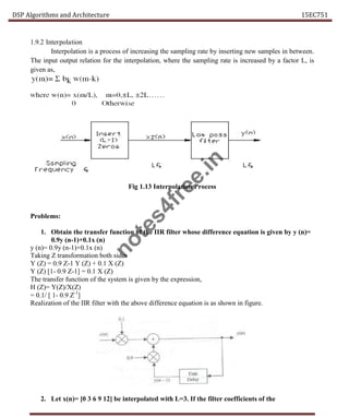DSP Algorithms and Architecture 15EC751
1.9.2 Interpolation
Interpolation is a process of increasing the sampling rate by inserting new samples in between.
The input output relation for the interpolation, where the sampling rate is increased by a factor L, is
given as,
Fig 1.13 Interpolation Process
Problems:
1. Obtain the transfer function of the IIR filter whose difference equation is given by y (n)=
0.9y (n-1)+0.1x (n)
y (n)= 0.9y (n-1)+0.1x (n)
Taking Z transformation both sides
Y (Z) = 0.9 Z-1 Y (Z) + 0.1 X (Z)
Y (Z) [1- 0.9 Z-1] = 0.1 X (Z)
The transfer function of the system is given by the expression,
H (Z)= Y(Z)/X(Z)
= 0.1/ [ 1- 0.9 Z-1
]
Realization of the IIR filter with the above difference equation is as shown in figure.
2. Let x(n)= [0 3 6 9 12] be interpolated with L=3. If the filter coefficients of the
n
o
t
e
s
4
f
r
e
e
.
i
n
 