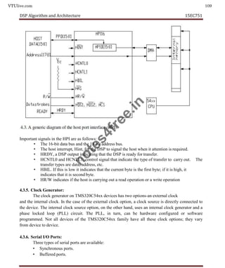 VTUlive.com 109
DSP Algorithm and Architecture 15EC751
Important signals in the HPI are as follows:
• The 16-bit data bus and the 18-bit address bus.
• The host interrupt, Hint, for the DSP to signal the host when it attention is required.
• HRDY, a DSP output indicating that the DSP is ready for transfer.
• HCNTL0 and HCNTL1, control signal that indicate the type of transfer to carry out. The
transfer types are data, address, etc.
• HBIL. If this is low it indicates that the current byte is the first byte; if it is high, it
indicates that it is second byte.
• HR/W indicates if the host is carrying out a read operation or a write operation
4.3.5. Clock Generator:
The clock generator on TMS320C54xx devices has two options-an external clock
and the internal clock. In the case of the external clock option, a clock source is directly connected to
the device. The internal clock source option, on the other hand, uses an internal clock generator and a
phase locked loop (PLL) circuit. The PLL, in turn, can be hardware configured or software
programmed. Not all devices of the TMS320C54xx family have all these clock options; they vary
from device to device.
4.3.6. Serial I/O Ports:
Three types of serial ports are available:
• Synchronous ports.
• Buffered ports.
n
o
t
e
s
4
f
r
e
e
.
i
n
 