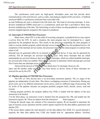 VTUlive.com 111
DSP Algorithm and Architecture 15EC751
The synchronous serial ports are high-speed, full-duplex ports and that provide direct
communications with serial devices, such as codec, and analog-to-digital (A/D) converters. A buffered
serial port (BSP) is synchronous serial port that is provided with
an auto buffering unit and is clocked at the full clock rate. The head of servicing interrupts. A time-
division multiplexed (TDM) serial port is a synchronous serial port that is provided to allow time-
division multiplexing of the data. The functioning of each of these on-chip peripherals is controlled by
memory-mapped registers assigned to the respective peripheral.
4.4. Interrupts of TMS320C54xx Processors:
Many times, when CPU is in the midst of executing a program, a peripheral device may require
a service from the CPU. In such a situation, the main program may be interrupted by a signal
generated by the peripheral devices. This results in the processor suspending the main program in
order to execute another program, called interrupt service routine, to service the peripheral device. On
completion of the interrupt service routine, the processor returns to the main program to continue from
where it left.
Interrupt may be generated either by an internal or an external device. It may also be generated by
software. Not all interrupts are serviced when they occur. Only those interrupts that are called
nonmaskable are serviced whenever they occur. Other interrupts, which are called maskable interrupts,
are serviced only if they are enabled. There is also a priority to determine which interrupt gets serviced
first if more than one interrupts occur simultaneously.
Almost all the devices of TMS320C54xx family have 32 interrupts. However, the
types and the number under each type vary from device to device. Some of these interrupts are
reserved for use by the CPU.
4.5. Pipeline operation of TMS320C54xx Processors:
The CPU of ‘54xx devices have a six-level-deep instruction pipeline. The six stages of the
pipeline are independent of each other. This allows overlapping execution of instructions. During any
given cycle, up to six different instructions can be active, each at a different stage of processing. The
six levels of the pipeline structure are program prefetch, program fetch, decode, access, read and
execute.
1 During program prefetch, the program address bus, PAB, is loaded with the address of the next
instruction to be fetched.
2 In the fetch phase, an instruction word is fetched from the program bus, PB, and loaded into the
instruction register, IR. These two phases from the instruction fetch sequence.
3 During the decode stage, the contents of the instruction register, IR are decoded to determine the
type of memory access operation and the control signals required for the data-address generation unit
and the CPU.
4 The access phase outputs the read operand’s on the data address bus, DAB. If a second operand is
required, the other data address bus, CAB, also loaded with an appropriate address. Auxiliary
n
o
t
e
s
4
f
r
e
e
.
i
n
 