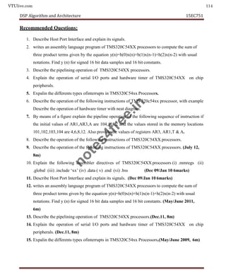 VTUlive.com 114
DSP Algorithm and Architecture 15EC751
Recommended Questions:
1. Describe Host Port Interface and explain its signals.
2. writes an assembly language program of TMS320C54XX processors to compute the sum of
three product terms given by the equation y(n)=h(0)x(n)+h(1)x(n-1)+h(2)x(n-2) with usual
notations. Find y (n) for signed 16 bit data samples and 16 bit constants.
3. Describe the pipelining operation of TMS320C54XX processors.
4. Explain the operation of serial I/O ports and hardware timer of TMS320C54XX on chip
peripherals.
5. Expalin the differents types ofinterrupts in TMS320C54xx Processors.
6. Describe the operation of the following instructions of TMS 320c54xx processor, with example
Describe the operation of hardware timer with neat diagram.
7. By means of a figure explain the pipeline operation of the following sequence of instruction if
the initial values of AR1,AR3,A are 104,101,2 and the values stored in the memory locations
101,102,103,104 are 4,6,8,12. Also provide the values of registers AR3, AR1,T & A.
8. Describe the operation of the following instructions of TMS320C54XX processors.
9. Describe the operation of the following instructions of TMS320C54XX processors. (July 12,
8m)
10. Explain the following assembler directives of TMS320C54XX processors (i) .mmregs (ii)
.global (iii) .include ‘xx’ (iv) .data ( v) .end (vi) .bss (Dec 09/Jan 10 6marks)
11. Describe Host Port Interface and explain its signals. (Dec 09/Jan 10 6marks)
12. writes an assembly language program of TMS320C54XX processors to compute the sum of
three product terms given by the equation y(n)=h(0)x(n)+h(1)x(n-1)+h(2)x(n-2) with usual
notations. Find y (n) for signed 16 bit data samples and 16 bit constants. (May/June 2011,
6m)
13. Describe the pipelining operation of TMS320C54XX processors.(Dec.11, 8m)
14. Explain the operation of serial I/O ports and hardware timer of TMS320C54XX on chip
peripherals. (Dec.11, 8m)
15. Expalin the differents types ofinterrupts in TMS320C54xx Processors.(May/June 2009, 6m)
n
o
t
e
s
4
f
r
e
e
.
i
n
 