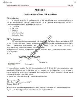 VTUlive.com 115
DSP Algorithm and Architecture 15EC751
MODULE-4
Implementation of Basic DSP Algorithms
5.1 Introduction:
In this unit, we deal with implementations of DSP algorithms & write programs to implement
the core algorithms only. However, these programs can be combined with input/output routines to
create applications that work with a specific hardware.
 Q-notation
 FIR filters
 IIR filters
 Interpolation filters
 Decimation filters
5.2 The Q-notation:
DSP algorithm implementations deal with signals and coefficients. To use a fixed point DSP
device efficiently, one must consider representing filter coefficients and signal samples using fixed-
point2’s complement representation. Ex: N=16, Range: -2N-1 to +2N-1 -1(-32768 to
32767).Typically, filter coefficients are fractional numbers.
To represent such numbers, the Q-notation has been developed. The Q-notation specifies the number
of fractional bits.
A commonly used notation for DSP implementations is Q15. In the Q15 representation, the least
significant 15 bits represent the fractional part of a number. In a processor where 16 bits are used to
represent numbers, the Q15 notation uses the MSB to represent the sign of the number and the rest of
the bits represent the value of the number.
In general, the value of a 16-bit Q15 number N represented as:
Multiplication of numbers represented using the Q-notation is important for DSP implementations.
Figure 5.1(a) shows typical cases encountered in such implementations.
n
o
t
e
s
4
f
r
e
e
.
i
n
 