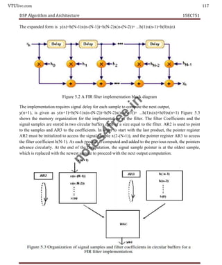 VTUlive.com 117
DSP Algorithm and Architecture 15EC751
The expanded form is y(n)=h(N-1)x(n-(N-1))+h(N-2)x(n-(N-2))+ ...h(1)x(n-1)+h(0)x(n)
Figure 5.2 A FIR filter implementation block diagram
The implementation requires signal delay for each sample to compute the next output,
y(n+1), is given as y(n+1)=h(N-1)x(n-(N-2))+h(N-2)x(n-(N-3))+ ...h(1)x(n)+h(0)x(n+1) Figure 5.3
shows the memory organization for the implementation of the filter. The filter Coefficients and the
signal samples are stored in two circular buffers each of a size equal to the filter. AR2 is used to point
to the samples and AR3 to the coefficients. In order to start with the last product, the pointer register
AR2 must be initialized to access the signal sample x(2-(N-1)), and the pointer register AR3 to access
the filter coefficient h(N-1). As each product is computed and added to the previous result, the pointers
advance circularly. At the end of the computation, the signal sample pointer is at the oldest sample,
which is replaced with the newest sample to proceed with the next output computation.
n
o
t
e
s
4
f
r
e
e
.
i
n
 