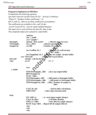 VTUlive.com 118
DSP Algorithm and Architecture 15EC751
Program to implement an FIR filter:
It implements the following equation;
y(n)=h(N-1)x(n-(N-1))+h(N-2)x(n-(N-2))+ ...h(1)x(n-1)+h(0)x(n)
Where N = Number of filter coefficients = 16.
h(N-1), h(N-2),...h(0) etc are filter coefficients (q15numbers) .
The coefficients are available in file: coeff_fir.dat.
x(n-(N-1)),x(n-(N-2),...x(n) are signal samples(integers).
The input x(n) is received from the data file: data_in.dat.
The computed output y(n) is placed in a data buffer.
n
o
t
e
s
4
f
r
e
e
.
i
n
 