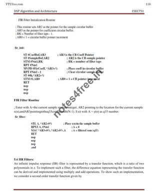 VTUlive.com 119
DSP Algorithm and Architecture 15EC751
FIR Filter Routine
; Enter with A=the current sample x(n)-an integer, AR2 pointing to the location for the current sample
x(n),andAR3pointingtotheq15coefficienth(N-1). Exit with A = y(n) as q15 number.
5.4 IIR Filters:
An infinite impulse response (IIR) filter is represented by a transfer function, which is a ratio of two
polynomials in z. To implement such a filter, the difference equation representing the transfer function
can be derived and implemented using multiply and add operations. To show such an implementation,
we consider a second order transfer function given by
n
o
t
e
s
4
f
r
e
e
.
i
n
 