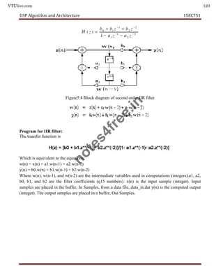 VTUlive.com 120
DSP Algorithm and Architecture 15EC751
Figure5.4 Block diagram of second order IIR filter
Program for IIR filter:
The transfer function is
Which is equivalent to the equations:
w(n) = x(n) + a1.w(n-1) + a2.w(n-2)
y(n) = b0.w(n) + b1.w(n-1) + b2.w(n-2)
Where w(n), w(n-1), and w(n-2) are the intermediate variables used in computations (integers).a1, a2,
b0, b1, and b2 are the filter coefficients (q15 numbers). x(n) is the input sample (integer). Input
samples are placed in the buffer, In Samples, from a data file, data_in.dat y(n) is the computed output
(integer). The output samples are placed in a buffer, Out Samples.
n
o
t
e
s
4
f
r
e
e
.
i
n
 