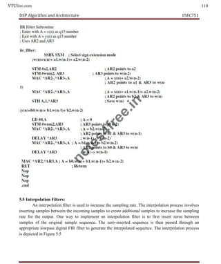 VTUlive.com 119
DSP Algorithm and Architecture 15EC751
5.5 Interpolation Filters:
An interpolation filter is used to increase the sampling rate. The interpolation process involves
inserting samples between the incoming samples to create additional samples to increase the sampling
rate for the output. One way to implement an interpolation filter is to first insert zeros between
samples of the original sample sequence. The zero-inserted sequence is then passed through an
appropriate lowpass digital FIR filter to generate the interpolated sequence. The interpolation process
is depicted in Figure 5.5
n
o
t
e
s
4
f
r
e
e
.
i
n
 