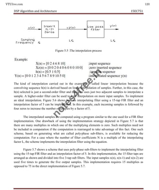 VTUlive.com 120
DSP Algorithm and Architecture 15EC751
Figure 5.5 :The interpolation process
The kind of interpolation carried out in the examples is called linear interpolation because the
convolving sequence h(n) is derived based on linear interpolation of samples. Further, in this case, the
h(n) selected is just a second-order filter and therefore uses just two adjacent samples to interpolate a
sample. A higher-order filter can be used to base interpolation on more input samples. To implement
an ideal interpolation. Figure 5.6 shows how an interpolating filter using a 15-tap FIR filter and an
interpolation factor of 5 can be implemented. In this example, each incoming samples is followed by
four zeros to increase the number of samples by a factor of 5.
The interpolated samples are computed using a program similar to the one used for a FIR filter
implementation. One drawback of using the implementation strategy depicted in Figure 5.7 is that
there are many multiplies in which one of the multiplying elements is zero. Such multiplies need not
be included in computation if the computation is rearranged to take advantage of this fact. One such
scheme, based on generating what are called poly-phase sub-filters, is available for reducing the
computation. For a case where the number of filter coefficients N is a multiple of the interpolating
factor L, the scheme implements the interpolation filter using the equation.
Figure 5.7 shows a scheme that uses poly-phase sub-filters to implement the interpolating filter
using the 15-tap FIR filter and an interpolation factor of 5. In this implementation, the 15 filter taps are
arranged as shown and divided into five 3-tap sub filters. The input samples x(n), x(n-1) and x(n-2) are
used five times to generate the five output samples. This implementation requires 15 multiplies as
opposed to 75 in the direct implementation of Figure 5.7.
n
o
t
e
s
4
f
r
e
e
.
i
n
 