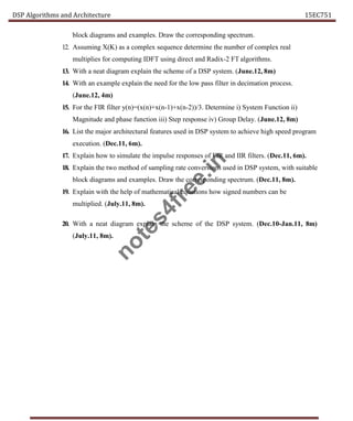 DSP Algorithms and Architecture 15EC751
block diagrams and examples. Draw the corresponding spectrum.
12. Assuming X(K) as a complex sequence determine the number of complex real
multiplies for computing IDFT using direct and Radix-2 FT algorithms.
13. With a neat diagram explain the scheme of a DSP system. (June.12, 8m)
14. With an example explain the need for the low pass filter in decimation process.
(June.12, 4m)
15. For the FIR filter y(n)=(x(n)+x(n-1)+x(n-2))/3. Determine i) System Function ii)
Magnitude and phase function iii) Step response iv) Group Delay. (June.12, 8m)
16. List the major architectural features used in DSP system to achieve high speed program
execution. (Dec.11, 6m).
17. Explain how to simulate the impulse responses of FIR and IIR filters. (Dec.11, 6m).
18. Explain the two method of sampling rate conversions used in DSP system, with suitable
block diagrams and examples. Draw the corresponding spectrum. (Dec.11, 8m).
19. Explain with the help of mathematical equations how signed numbers can be
multiplied. (July.11, 8m).
20. With a neat diagram explain the scheme of the DSP system. (Dec.10-Jan.11, 8m)
(July.11, 8m).
n
o
t
e
s
4
f
r
e
e
.
i
n
 