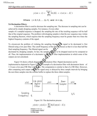 VTUlive.com 122
DSP Algorithm and Architecture 15EC751
5.6 Decimation Filters:
A decimation filter is used to decrease the sampling rate. The decrease in sampling rate can be
achieved by simply dropping samples. For instance, if every other
sample of a sampled sequence is dropped, the sampling the rate of the resulting sequence will be half
that of the original sequence. The problem with dropping samples is that the new sequence may violate
the sampling theorem, which requires that the sampling frequency must be greater than two times the
highest frequency contents of the signal.
To circumvent the problem of violating the sampling theorem, the signal to be decimated is first
filtered using a low pass filter. The cutoff frequency of the filter is chosen so that it is less than half the
final sampling frequency. The filtered signal can be
decimated by dropping samples. In fact, the samples that are to be dropped need not be computed at
all. Thus, the implementation of a decimator is just a FIR filter implementation in which some of the
outputs are not calculated.
Figure 5.8 shows a block diagram of a decimation filter. Digital decimation can be
implemented as depicted in Figure 5.9 for an example of a decimation filter with decimation factor of
3. It uses a low pass FIR filter with 5 taps. The computation is similar to that of a FIR filter. However,
after computing each output sample, the signal array is delayed by three sample intervals by bringing
the next three samples into the circular buffer to replace the three oldest samples.
Figure 5.8: The decimation process
n
o
t
e
s
4
f
r
e
e
.
i
n
 