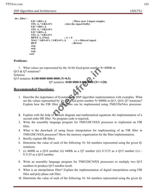 VTUlive.com 125
DSP Algorithm and Architecture 15EC751
Problems:
1. What values are represented by the 16-bit fixed point number N=4000h in
Q15 & Q7 notations?
Solution:
Q15 notation: 0.100 0000 0000 0000 (N=0.5)
Q7 notation: 0100 0000 0.000 0000 (N=+128)
Recommended Questions:
1. Describe the importance of Q-notation in DSP algorithm implementation with examples. What
are the values represented by 16- bit fixed point number N=4000h in Q15, Q10, Q7 notations?
Explain how the FIR filter algorithms can be implemented using TMS320c54xx processor.
2. Explain with the help of a block diagram and mathematical equations the implementation of a
second order IIR filter. No program code is required.
3. Write the assembly language program for TMS320C54XX processor to implement an FIR
filter.
4. What is the drawback of using linear interpolation for implementing of an FIR filter in
TMS320C54XX processor? Show the memory organization for the filter implementation.
5. Briefly explain IIR filters
6. Determine the value of each of the following 16- bit numbers represented using the given Q-
notations:
7. (i) 4400h as a Q10 number (ii) 4400h as a Q7 number (iii) 0.3125 as a Q15 number (iv) -
0.3125 as a Q15 number.
8. Write an assembly language program for TMS320C54XX processors to multiply two Q15
numbers to produce Q15 number result.
9. What is an interpolation filter? Explain the implementation of digital interpolation using FIR
filter and poly phase sub filter.
10. Determine the value of each of the following 16- bit numbers represented using the given Q-
n
o
t
e
s
4
f
r
e
e
.
i
n
 