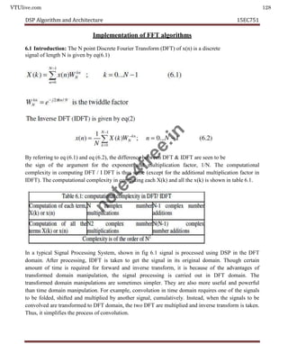 VTUlive.com 128
DSP Algorithm and Architecture 15EC751
Implementation of FFT algorithms
6.1 Introduction: The N point Discrete Fourier Transform (DFT) of x(n) is a discrete
signal of length N is given by eq(6.1)
By referring to eq (6.1) and eq (6.2), the difference between DFT & IDFT are seen to be
the sign of the argument for the exponent and multiplication factor, 1/N. The computational
complexity in computing DFT / I DFT is thus same (except for the additional multiplication factor in
IDFT). The computational complexity in computing each X(k) and all the x(k) is shown in table 6.1.
In a typical Signal Processing System, shown in fig 6.1 signal is processed using DSP in the DFT
domain. After processing, IDFT is taken to get the signal in its original domain. Though certain
amount of time is required for forward and inverse transform, it is because of the advantages of
transformed domain manipulation, the signal processing is carried out in DFT domain. The
transformed domain manipulations are sometimes simpler. They are also more useful and powerful
than time domain manipulation. For example, convolution in time domain requires one of the signals
to be folded, shifted and multiplied by another signal, cumulatively. Instead, when the signals to be
convolved are transformed to DFT domain, the two DFT are multiplied and inverse transform is taken.
Thus, it simplifies the process of convolution.
n
o
t
e
s
4
f
r
e
e
.
i
n
 
