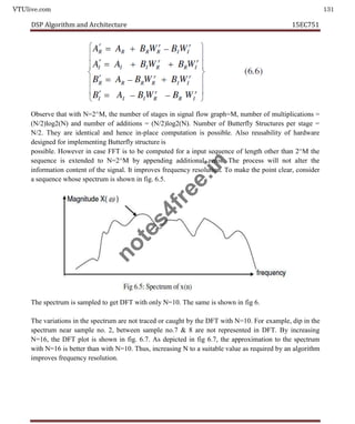 VTUlive.com 131
DSP Algorithm and Architecture 15EC751
Observe that with N=2^M, the number of stages in signal flow graph=M, number of multiplications =
(N/2)log2(N) and number of additions = (N/2)log2(N). Number of Butterfly Structures per stage =
N/2. They are identical and hence in-place computation is possible. Also reusability of hardware
designed for implementing Butterfly structure is
possible. However in case FFT is to be computed for a input sequence of length other than 2^M the
sequence is extended to N=2^M by appending additional zeros. The process will not alter the
information content of the signal. It improves frequency resolution. To make the point clear, consider
a sequence whose spectrum is shown in fig. 6.5.
The spectrum is sampled to get DFT with only N=10. The same is shown in fig 6.
The variations in the spectrum are not traced or caught by the DFT with N=10. For example, dip in the
spectrum near sample no. 2, between sample no.7 & 8 are not represented in DFT. By increasing
N=16, the DFT plot is shown in fig. 6.7. As depicted in fig 6.7, the approximation to the spectrum
with N=16 is better than with N=10. Thus, increasing N to a suitable value as required by an algorithm
improves frequency resolution.
n
o
t
e
s
4
f
r
e
e
.
i
n
 
