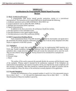 DSP Algorithms and Architecture 15EC751
MODULE-2
Architectures for Programmable Digital Signal Processing
Devices
2.1 Basic Architectural Features
A programmable DSP device should provide instructions similar to a conventional
microprocessor. The instruction set of a typical DSP device should include the following,
a. Arithmetic operations such as ADD, SUBTRACT, MULTIPLY etc
b. Logical operations such as AND, OR, NOT, XOR etc
c. Multiply and Accumulate (MAC) operation
d. Signal scaling operation
In addition to the above provisions, the architecture should also include,
a. On chip registers to store immediate results
b. On chip memories to store signal samples (RAM)
c. On chip memories to store filter coefficients (ROM)
2.2 DSP Computational Building Blocks
Each computational block of the DSP should be optimized for functionality and speed and in
the meanwhile the design should be sufficiently general so that it can be easily integrated with other
blocks to implement overall DSP systems.
2.2.1 Multipliers
The advent of single chip multipliers paved the way for implementing DSP functions on a
VLSI chip. Parallel multipliers replaced the traditional shift and add multipliers now days. Parallel
multipliers take a single processor cycle to fetch and execute the instruction and to store the result.
They are also called as Array multipliers. The key features to be considered for a multiplier are:
a. Accuracy
b. Dynamic range
c. Speed
The number of bits used to represent the operands decides the accuracy and the dynamic range
of the multiplier. Whereas speed is decided by the architecture employed. If the multipliers are
implemented using hardware, the speed of execution will be very high but the circuit complexity will
also increases considerably. Thus there should be a tradeoff between the speed of execution and the
circuit complexity. Hence the choice of the architecture normally depends on the application.
2.2.2 Parallel Multipliers
Consider the multiplication of two unsigned numbers A and B. Let A be represented using m
bits as (Am-1 Am-2 …….. A1 A0) and B be represented using n bits as (Bn-1 Bn-2 …….. B1 B0).
Then the product of these two numbers is given by,
n
o
t
e
s
4
f
r
e
e
.
i
n
 