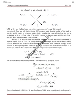 VTUlive.com 133
DSP Algorithm and Architecture 15EC751
6.3 Overflow and Scaling: In any processing system, number of bits per data in signal
processing is fixed and it is limited by the DSP processor used. Limited number of bits leads to
overflow and it results in erroneous answer. InQ15 notation, the range of numbers that can be
represented is -1 to 1. If the value of a number exceeds these limits, there will be underflow /
overflow. Data is scaled down to avoid overflow.
However, it is an additional multiplication operation. Scaling operation is simplified by
selecting scaling factor of 2^-n. And scaling can be achieved by right shifting data by n bits. Scaling
factor is defined as the reciprocal of maximum possible number in the operation. Multiply all the
numbers at the beginning of the operation by scaling factor so that the maximum number to be
processed is not more than 1. In the case of DITFFT computation, consider for example,
To find the maximum possible value for LHS term, Differentiate and equate to zero
Thus scaling factor is 1/2.414=0.414. A scaling factor of 0.4 is taken so that it can be implemented by
n
o
t
e
s
4
f
r
e
e
.
i
n
 
