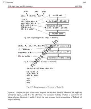 VTUlive.com 140
DSP Algorithm and Architecture 15EC751
5
Figure 6.18 depicts the part of the main program that invokes butterfly subroutine by supplying
appropriate inputs, A and B to the subroutine. The associated butterfly structure is also shown for
quick reference. Figures 6.19 and 6.20 depict the main program for the computation of 2nd and 3rd
stage of butterfly.
n
o
t
e
s
4
f
r
e
e
.
i
n
 