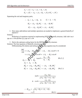DSP Algorithm and Architecture 15EC751
[Type text] Page 147
Separating the real and imaginary parts,
2. How many add/subtract and multiply operations are needed to implement a general butterfly of
DITFFT?
Solution:
Referring to 4 equations required in implementing DITFFT Butterfly structure, Add//subttrractt
operations 06 and Multiply operations 04
3. Derive the optimum scaling factor for the DIFFFT Butterfly structure.
Solution: The four equations of Butterfly structure are
Differentiating 4th relation and setting it to zero, (any equation may be considered)
n
o
t
e
s
4
f
r
e
e
.
i
n
 